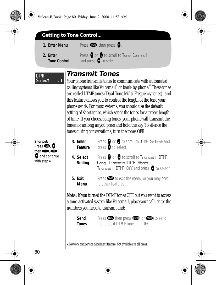 80Getting to Tone Control...1. Enter Menu Press ƒ then press aaaa.2. EnterTone Control Press qqqq or ZZZZ to scroll to Tone Controland press AAAA to select.Transmit TonesYour phone transmits tones to communicate with automated calling systems like Voicemail* or bank-by-phone.* These tones are called DTMF tones (Dual Tone Multi-Frequency tones), and this feature allows you to control the length of the tone your phone sends. For most systems, you should use the default setting of short tones, which sends the tones for a preset length of time. If you choose long tones, your phone will transmit the tones for as long as you press and hold the key. To silence the tones during conversations, turn the tones OFF.Note: If you turned the DTMF tones OFF, but you want to access a tone-activated system like Voicemail, place your call, enter the numbers you need to transmit and:*Network and service dependent feature. Not available in all areas.3. Enter Feature Press qqqq or ZZZZ to scroll to DTMF Select and press AAAA to select.4. Select Setting Press qqqq or ZZZZ to scroll to Transmit DTMF Long, Transmit DTMF Short, or Transmit DTMF Off and press AAAA to select.5. ExitMenu Press º to exit the menu, or you may scroll to other features.Send Tones Press ‰ then press æ (or ª) to send the tones if DTMF tones are OFF.Shortcut:Press ƒ, aaaa then ‹, ‹, aaaa and continue with step 4.Vulcan-B.Book  Page 80  Friday, June 2, 2000  11:53 AM