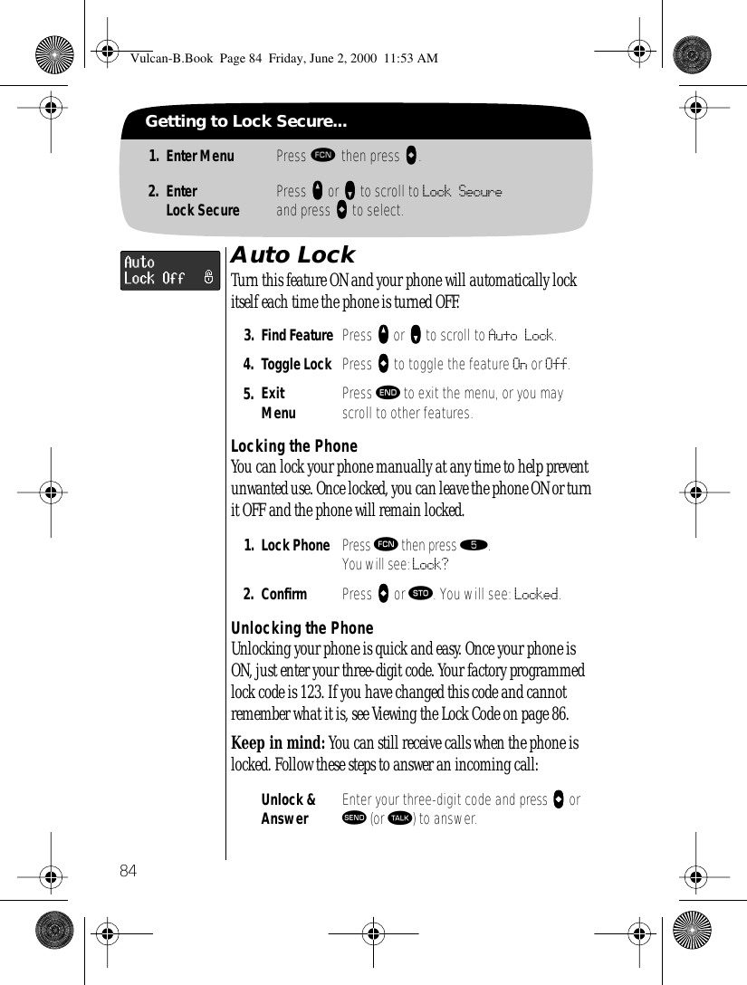 84Getting to Lock Secure...1. Enter Menu Press ƒ then press aaaa.2. EnterLock Secure Press qqqq or ZZZZ to scroll to Lock Secureand press AAAA to select.Auto LockTurn this feature ON and your phone will automatically lock itself each time the phone is turned OFF.Locking the PhoneYou can lock your phone manually at any time to help prevent unwanted use. Once locked, you can leave the phone ON or turn it OFF and the phone will remain locked.Unlocking the PhoneUnlocking your phone is quick and easy. Once your phone is ON, just enter your three-digit code. Your factory programmed lock code is 123. If you have changed this code and cannot remember what it is, see Viewing the Lock Code on page 86.Keep in mind: You can still receive calls when the phone is locked. Follow these steps to answer an incoming call:3. Find Feature Press qqqq or ZZZZ to scroll to Auto Lock.4. Toggle Lock Press AAAA to toggle the feature On or Off.5. ExitMenu Press º to exit the menu, or you may scroll to other features.1. Lock Phone Press ƒ then press ﬁ.You will see: Lock?2. Conﬁrm  Press AAAA or ¬. You will see: Locked.Unlock &amp; Answer Enter your three-digit code and press aaaa or æ (or ª) to answer.Vulcan-B.Book  Page 84  Friday, June 2, 2000  11:53 AM