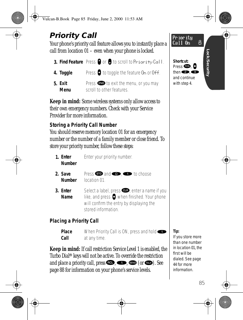 85Lock/SecurityPriority Call Your phone’s priority call feature allows you to instantly place a call from location 01 – even when your phone is locked. Keep in mind: Some wireless systems only allow access to their own emergency numbers. Check with your Service Provider for more information.Storing a Priority Call NumberYou should reserve memory location 01 for an emergency number or the number of a family member or close friend. To store your priority number, follow these steps:Placing a Priority CallKeep in mind: If call restriction Service Level 1 is enabled, the Turbo Dial® keys will not be active. To override the restriction and place a priority call, press ‰, ⁄, æ (or ª). See page 88 for information on your phone’s service levels.3. Find Feature Press qqqq or ZZZZ to scroll to Priority Call.4. Toggle Press AAAA to toggle the feature On or Off.5. ExitMenu Press º to exit the menu, or you may scroll to other features.1. Enter Number Enter your priority number.2. Save Number Press ¬ and ‚, ⁄ to choose location 01. 3. Enter Name Select a label, press Ç, enter a name if you like, and press AAAA when ﬁnished. Your phone will conﬁrm the entry by displaying the stored information.Place Call When Priority Call is ON, press and hold ⁄ at any time.PriorityCall OnShortcut:Press ƒ, AAAA then ¤, · and continue with step 4.Tip:If you store more than one number in location 01, the ﬁrst will be dialed. See page 44 for more information.Vulcan-B.Book  Page 85  Friday, June 2, 2000  11:53 AM