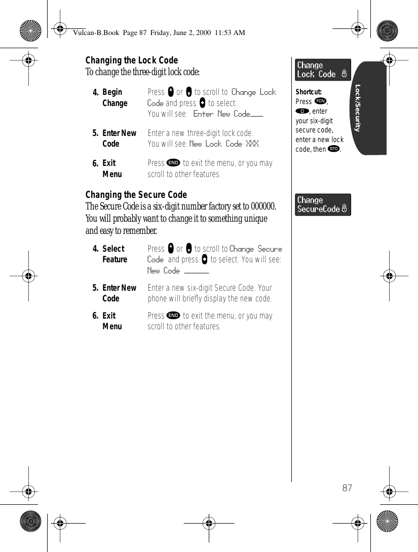 87Lock/SecurityChanging the Lock CodeTo change the three-digit lock code:Changing the Secure CodeThe Secure Code is a six-digit number factory set to 000000. You will probably want to change it to something unique and easy to remember.4. BeginChange Press qqqq or ZZZZ to scroll to Change Lock Code and press aaaa to select.You will see: Enter New Code———.5. Enter New Code Enter a new three-digit lock code. You will see: New Lock Code XXX.6. Exit Menu Press º to exit the menu, or you may scroll to other features.4. Select Feature Press qqqq or ZZZZ to scroll to Change Secure Code and press AAAA to select. You will see: New Code ——————.5. Enter New Code Enter a new six-digit Secure Code. Your phone will brieﬂy display the new code.6. ExitMenu Press º to exit the menu, or you may scroll to other features.Shortcut:Press ƒ, ‚, enter your six-digit secure code, enter a new lock code, then ¬.Vulcan-B.Book  Page 87  Friday, June 2, 2000  11:53 AM
