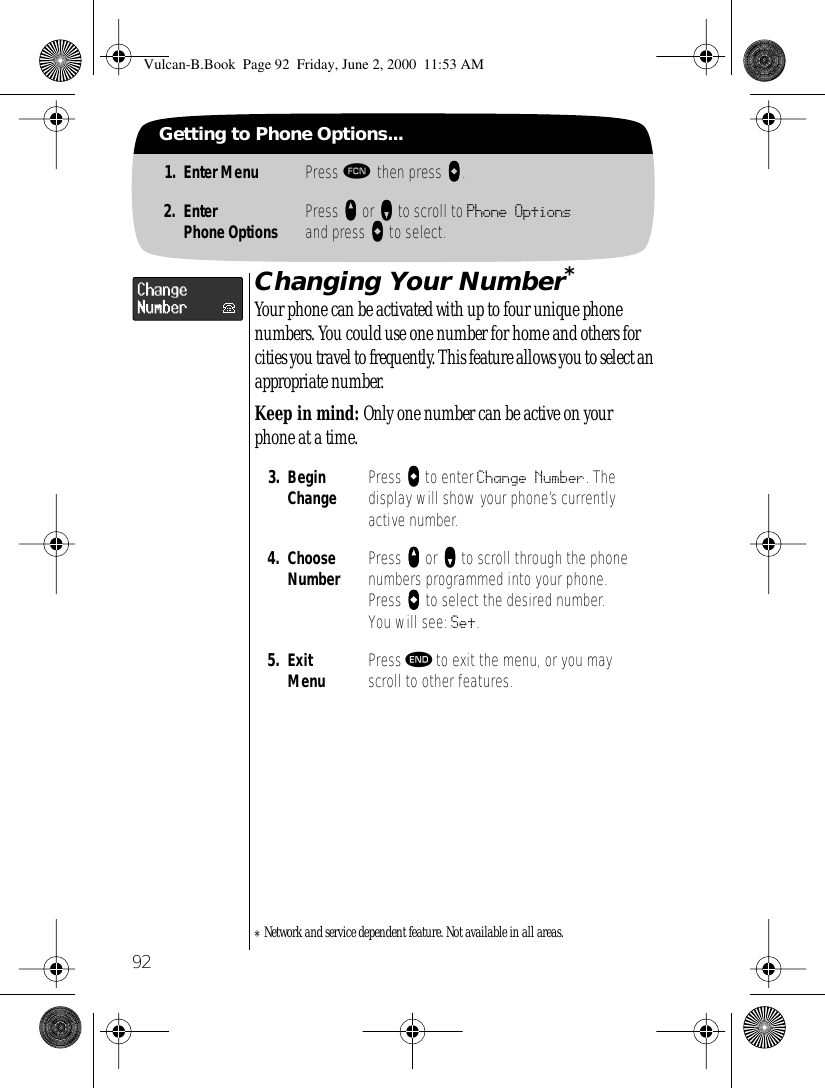  92 Getting to Phone Options... 1. Enter Menu Press   ƒ   then press     aaaa . 2. EnterPhone Options Press     qqqq  or     ZZZZ  to scroll to  Phone Options  and press     AAAA  to select. Changing Your Number * Your phone can be activated with up to four unique phone numbers. You could use one number for home and others for cities you travel to frequently. This feature allows you to select an appropriate number.  Keep in mind:  Only one number can be active on your phone at a time. *Network and service dependent feature. Not available in all areas. 3. Begin Change Press     aaaa  to enter  Change Number . The display will show your phone’s currently active number. 4. Choose Number Press     qqqq   or      ZZZZ  to scroll through the phone numbers programmed into your phone. Press     aaaa  to select the desired number. You will see:  Set . 5. ExitMenu Press  º  to exit the menu, or you may scroll to other features. Vulcan-B.Book  Page 92  Friday, June 2, 2000  11:53 AM