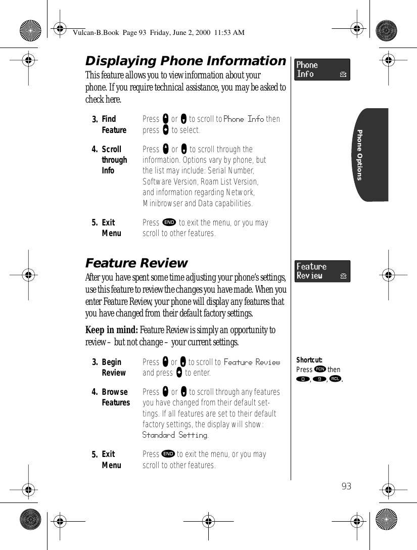  93 Phone Options Displaying Phone Information This feature allows you to view information about your phone. If you require technical assistance, you may be asked to check here. Feature Review After you have spent some time adjusting your phone’s settings, use this feature to review the changes you have made. When you enter Feature Review, your phone will display any features that you have changed from their default factory settings.Keep in mind: Feature Review is simply an opportunity to review – but not change – your current settings.3. Find Feature Press qqqq or ZZZZ to scroll to Phone Info then press AAAA to select.4. ScrollthroughInfoPress qqqq or ZZZZ to scroll through the information. Options vary by phone, but the list may include: Serial Number, Software Version, Roam List Version, and information regarding Network, Minibrowser and Data capabilities.5. ExitMenu Press º to exit the menu, or you may scroll to other features.3. Begin Review Press qqqq or ZZZZ to scroll to Feature Review and press AAAA to enter.4. BrowseFeatures Press qqqq or ZZZZ to scroll through any features you have changed from their default set-tings. If all features are set to their default factory settings, the display will show: Standard Setting.5. ExitMenu Press º to exit the menu, or you may scroll to other features.Shortcut:Press ƒ then ‚, ·, ‰.Vulcan-B.Book  Page 93  Friday, June 2, 2000  11:53 AM