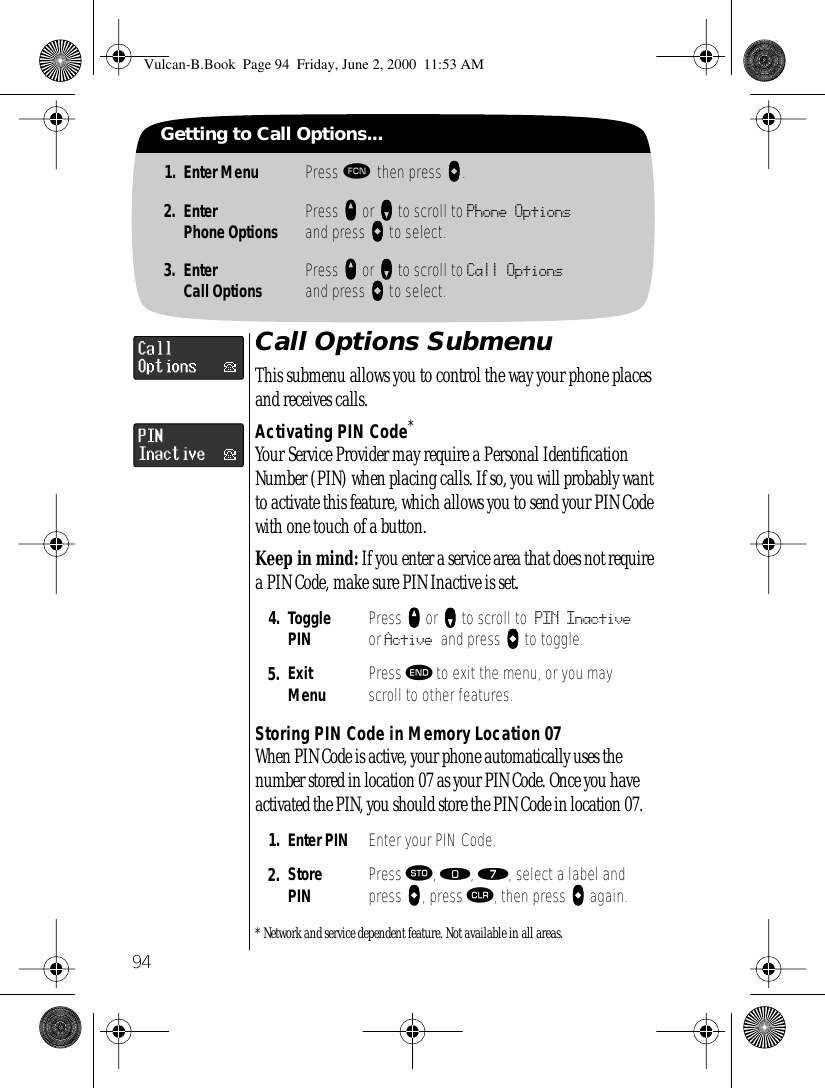 94Getting to Call Options...1. Enter Menu Press ƒ then press aaaa.2. EnterPhone Options Press qqqq or ZZZZ to scroll to Phone Optionsand press AAAA to select.3. EnterCall Options Press qqqq or ZZZZ to scroll to Call Optionsand press AAAA to select.Call Options SubmenuThis submenu allows you to control the way your phone places and receives calls.Activating PIN Code*Your Service Provider may require a Personal Identiﬁcation Number (PIN) when placing calls. If so, you will probably want to activate this feature, which allows you to send your PIN Code with one touch of a button. Keep in mind: If you enter a service area that does not require a PIN Code, make sure PIN Inactive is set.Storing PIN Code in Memory Location 07When PIN Code is active, your phone automatically uses the number stored in location 07 as your PIN Code. Once you have activated the PIN, you should store the PIN Code in location 07. * Network and service dependent feature. Not available in all areas.4. TogglePIN Press qqqq or ZZZZ to scroll to PIN Inactive or Active and press AAAA to toggle.5. ExitMenu Press º to exit the menu, or you may scroll to other features.1. Enter PIN Enter your PIN Code.2. StorePIN Press ¬, ‚, ‡, select a label and press AAAA, press Ç, then press AAAA again.Vulcan-B.Book  Page 94  Friday, June 2, 2000  11:53 AM