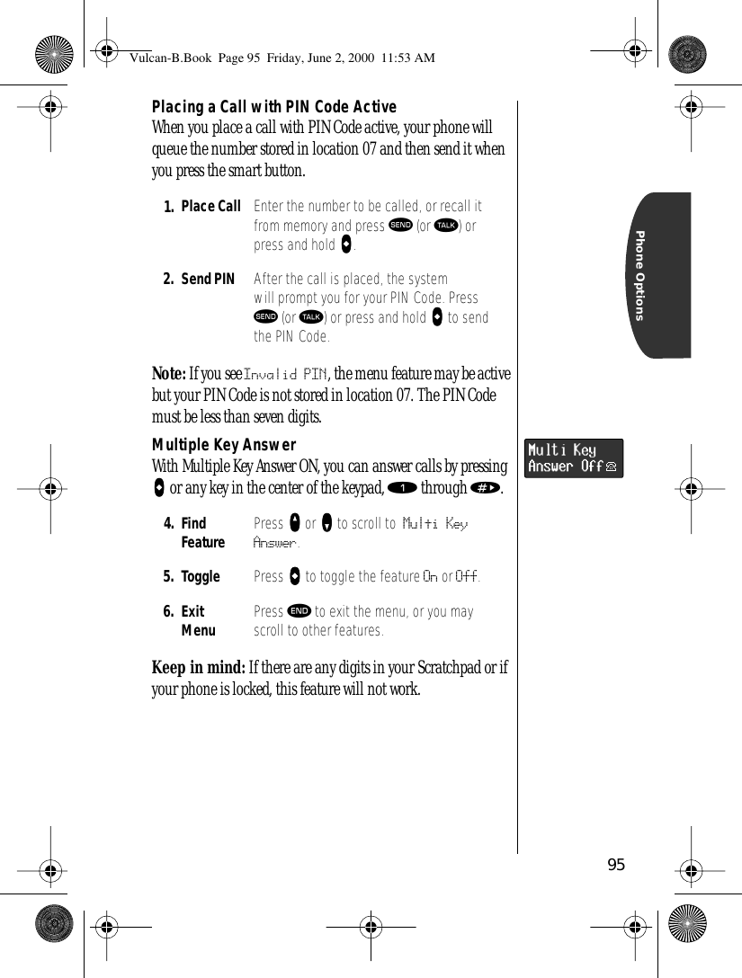 95Phone OptionsPlacing a Call with PIN Code ActiveWhen you place a call with PIN Code active, your phone will queue the number stored in location 07 and then send it when you press the smart button.Note: If you see Invalid PIN, the menu feature may be active but your PIN Code is not stored in location 07. The PIN Code must be less than seven digits.Multiple Key AnswerWith Multiple Key Answer ON, you can answer calls by pressing AAAA or any key in the center of the keypad, ⁄ through ».Keep in mind: If there are any digits in your Scratchpad or if your phone is locked, this feature will not work.1. Place Call Enter the number to be called, or recall it from memory and press æ (or ª) or press and hold AAAA.2. Send PIN After the call is placed, the system will prompt you for your PIN Code. Press æ (or ª) or press and hold AAAA to send the PIN Code.4. Find Feature Press qqqq or ZZZZ to scroll to Multi Key Answer.5. Toggle  Press AAAA to toggle the feature On or Off.6. ExitMenu Press º to exit the menu, or you may scroll to other features.Vulcan-B.Book  Page 95  Friday, June 2, 2000  11:53 AM