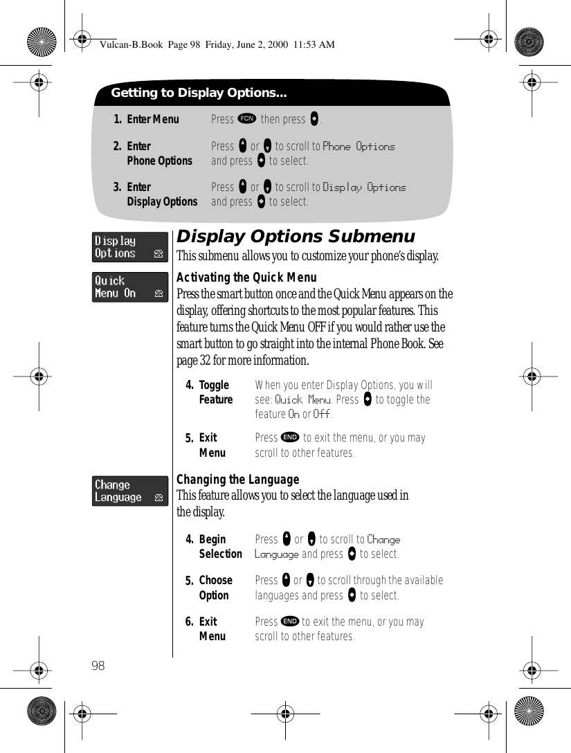 98Getting to Display Options...1. Enter Menu Press ƒ then press aaaa.2. EnterPhone Options Press qqqq or ZZZZ to scroll to Phone Optionsand press AAAA to select.3. EnterDisplay Options Press qqqq or ZZZZ to scroll to Display Optionsand press AAAA to select.Display Options SubmenuThis submenu allows you to customize your phone’s display.Activating the Quick MenuPress the smart button once and the Quick Menu appears on the display, offering shortcuts to the most popular features. This feature turns the Quick Menu OFF if you would rather use the smart button to go straight into the internal Phone Book. See page 32 for more information.Changing the LanguageThis feature allows you to select the language used in the display.4. Toggle Feature When you enter Display Options, you will see: Quick Menu. Press AAAA to toggle the feature On or Off.5. ExitMenu Press º to exit the menu, or you may scroll to other features.4. BeginSelection Press qqqq or ZZZZ to scroll to Change Language and press aaaa to select.5. Choose Option Press qqqq or ZZZZ to scroll through the available languages and press aaaa to select.6. ExitMenu Press º to exit the menu, or you may scroll to other features.Vulcan-B.Book  Page 98  Friday, June 2, 2000  11:53 AM