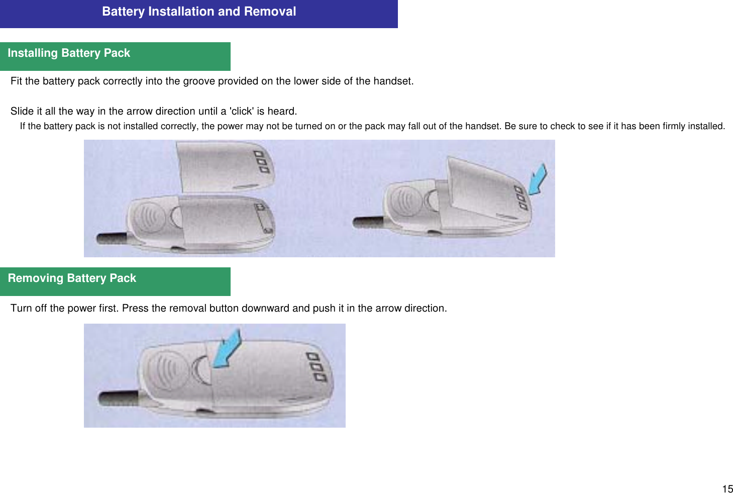 15Fit the battery pack correctly into the groove provided on the lower side of the handset.Slide it all the way in the arrow direction until a &apos;click&apos; is heard.If the battery pack is not installed correctly, the power may not be turned on or the pack may fall out of the handset. Be sure to check to see if it has been firmly installed.Turn off the power first. Press the removal button downward and push it in the arrow direction.Battery Installation and RemovalInstalling Battery PackRemoving Battery Pack