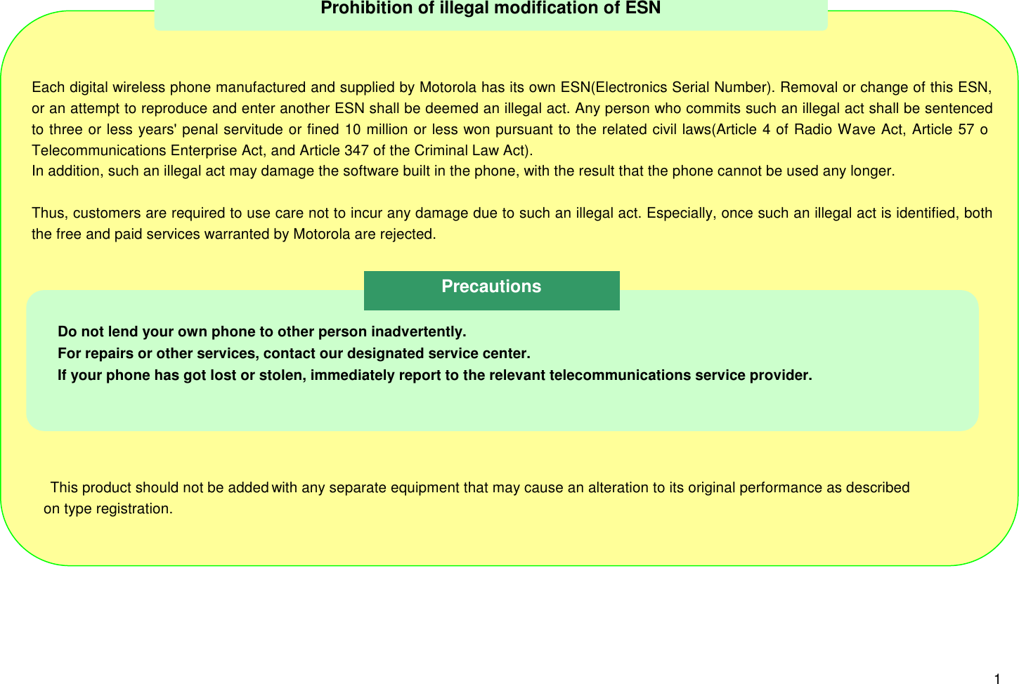 1Each digital wireless phone manufactured and supplied by Motorola has its own ESN(Electronics Serial Number). Removal or change of this ESN,or an attempt to reproduce and enter another ESN shall be deemed an illegal act. Any person who commits such an illegal act shall be sentencedto three or less years&apos; penal servitude or fined 10 million or less won pursuant to the related civil laws(Article 4 of Radio Wave Act, Article 57 ofTelecommunications Enterprise Act, and Article 347 of the Criminal Law Act).In addition, such an illegal act may damage the software built in the phone, with the result that the phone cannot be used any longer.Thus, customers are required to use care not to incur any damage due to such an illegal act. Especially, once such an illegal act is identified, boththe free and paid services warranted by Motorola are rejected. This product should not be added with any separate equipment that may cause an alteration to its original performance as described   on type registration.Prohibition of illegal modification of ESNDo not lend your own phone to other person inadvertently.For repairs or other services, contact our designated service center.If your phone has got lost or stolen, immediately report to the relevant telecommunications service provider.Precautions