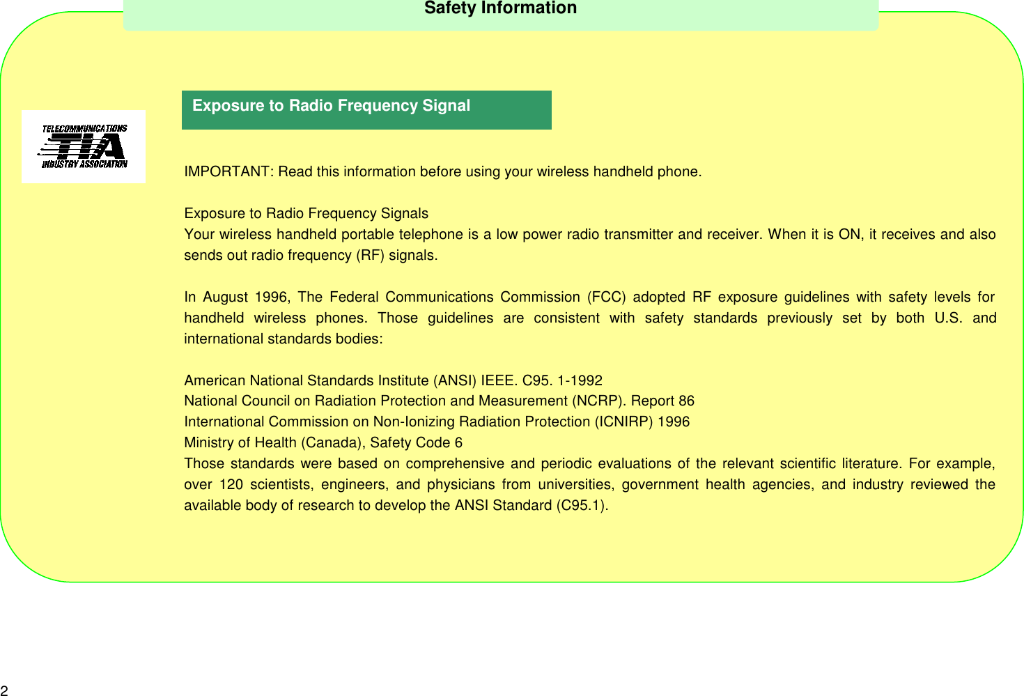 2IMPORTANT: Read this information before using your wireless handheld phone.Exposure to Radio Frequency SignalsYour wireless handheld portable telephone is a low power radio transmitter and receiver. When it is ON, it receives and alsosends out radio frequency (RF) signals.In August 1996, The Federal Communications Commission (FCC) adopted RF exposure guidelines with safety levels forhandheld wireless phones. Those guidelines are consistent with safety standards previously set by both U.S. andinternational standards bodies:American National Standards Institute (ANSI) IEEE. C95. 1-1992National Council on Radiation Protection and Measurement (NCRP). Report 86International Commission on Non-Ionizing Radiation Protection (ICNIRP) 1996Ministry of Health (Canada), Safety Code 6Those standards were based on comprehensive and periodic evaluations of the relevant scientific literature. For example,over 120 scientists, engineers, and physicians from universities, government health agencies, and industry reviewed theavailable body of research to develop the ANSI Standard (C95.1).Safety InformationExposure to Radio Frequency Signal