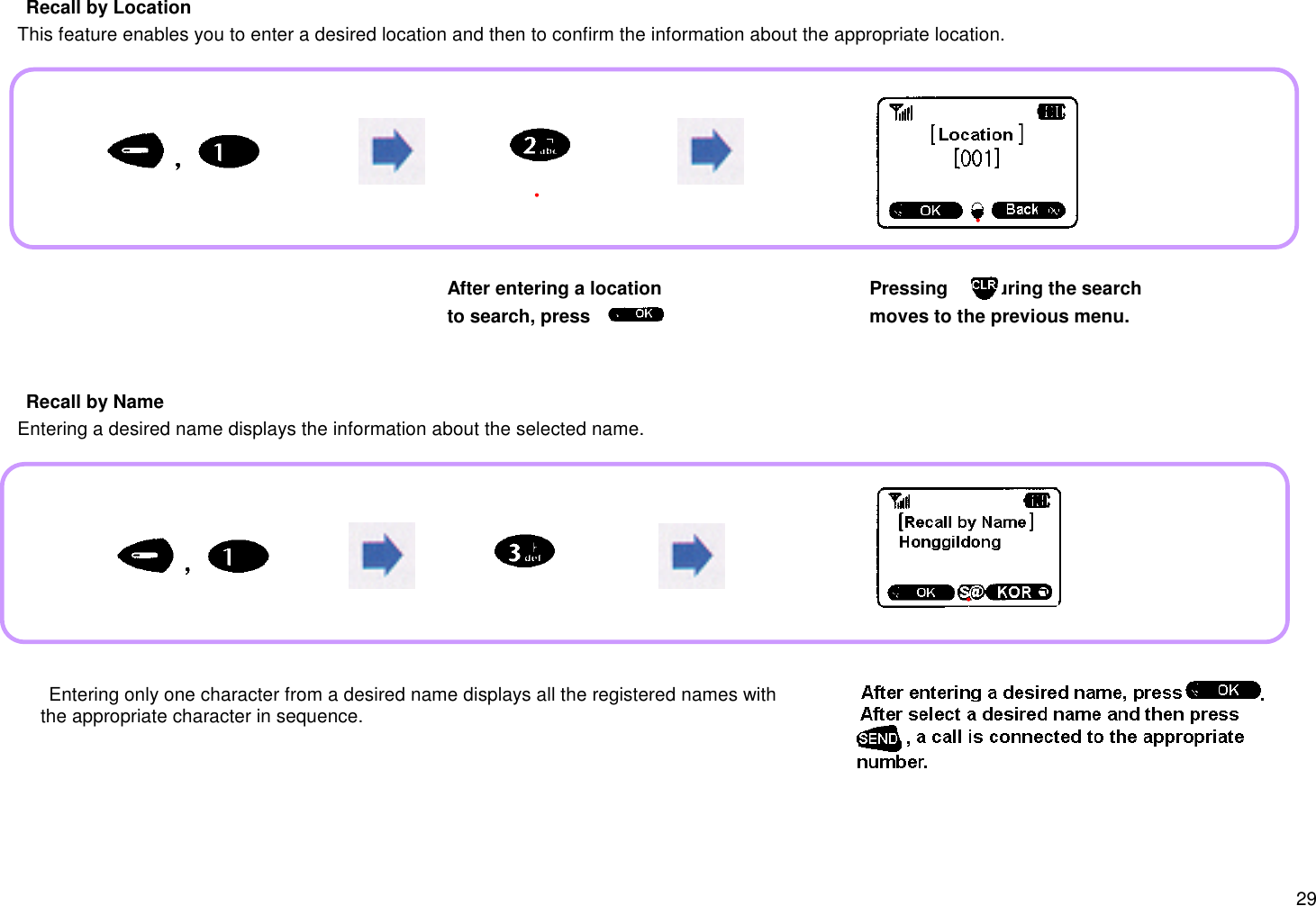 29 Recall by Location   This feature enables you to enter a desired location and then to confirm the information about the appropriate location. Recall by Name   Entering a desired name displays the information about the selected name.After entering a locationto search, press .Pressing       during the searchmoves to the previous menu. Entering only one character from a desired name displays all the registered names with     the appropriate character in sequence.