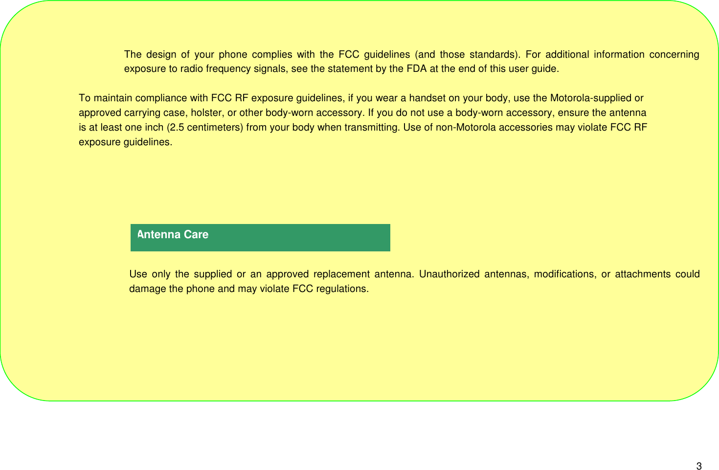 3The design of your phone complies with the FCC guidelines (and those standards). For additional information concerningexposure to radio frequency signals, see the statement by the FDA at the end of this user guide.                    To maintain compliance with FCC RF exposure guidelines, if you wear a handset on your body, use the Motorola-supplied or                       approved carrying case, holster, or other body-worn accessory. If you do not use a body-worn accessory, ensure the antenna                    is at least one inch (2.5 centimeters) from your body when transmitting. Use of non-Motorola accessories may violate FCC RF                    exposure guidelines.Use only the supplied or an approved replacement antenna. Unauthorized antennas, modifications, or attachments coulddamage the phone and may violate FCC regulations.Antenna Care