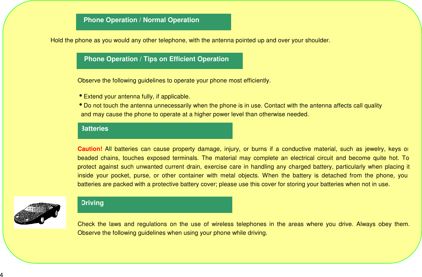 4                    Hold the phone as you would any other telephone, with the antenna pointed up and over your shoulder.Observe the following guidelines to operate your phone most efficiently.iExtend your antenna fully, if applicable.iDo not touch the antenna unnecessarily when the phone is in use. Contact with the antenna affects call quality  and may cause the phone to operate at a higher power level than otherwise needed.Caution! All batteries can cause property damage, injury, or burns if a conductive material, such as jewelry, keys orbeaded chains, touches exposed terminals. The material may complete an electrical circuit and become quite hot. Toprotect against such unwanted current drain, exercise care in handling any charged battery, particularly when placing itinside your pocket, purse, or other container with metal objects. When the battery is detached from the phone, yourbatteries are packed with a protective battery cover; please use this cover for storing your batteries when not in use.Check the laws and regulations on the use of wireless telephones in the areas where you drive. Always obey them.Observe the following guidelines when using your phone while driving.Phone Operation / Normal OperationPhone Operation / Tips on Efficient OperationBatteriesDriving