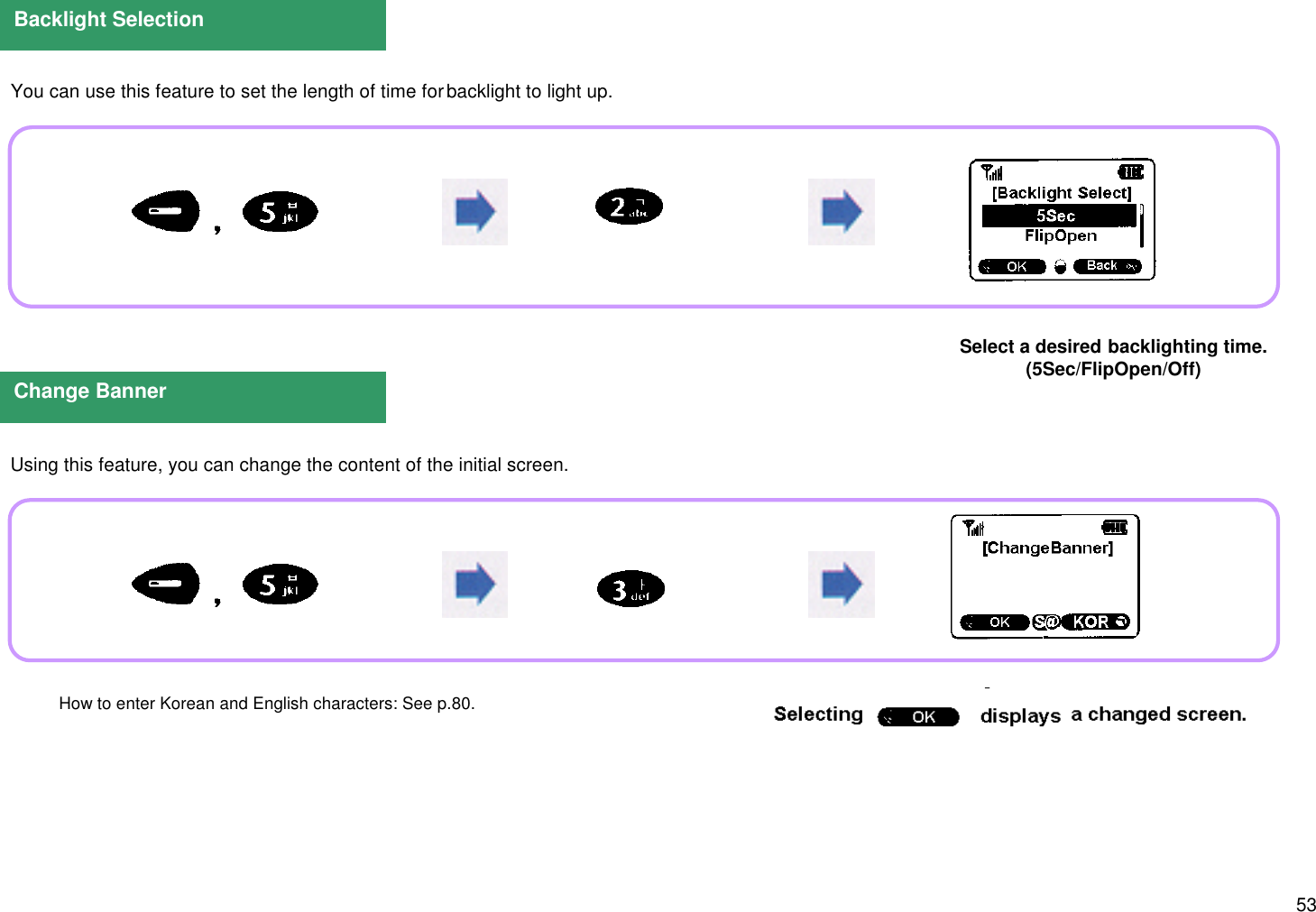 53  You can use this feature to set the length of time for backlight to light up.  Using this feature, you can change the content of the initial screen.Backlight SelectionSelect a desired backlighting time.(5Sec/FlipOpen/Off)Change BannerSelect &apos;Yes/No&apos;.How to enter Korean and English characters: See p.80.