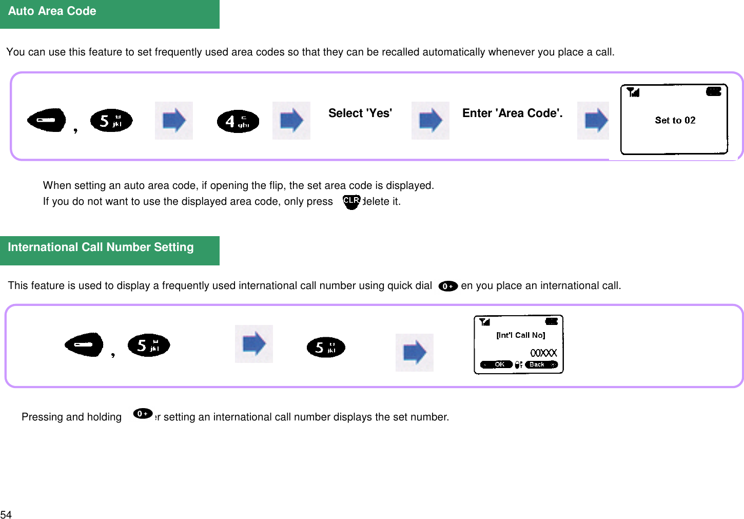 54  You can use this feature to set frequently used area codes so that they can be recalled automatically whenever you place a call.Auto Area CodeInternational Call Number SettingSelect &apos;Yes&apos; Enter &apos;Area Code&apos;. When setting an auto area code, if opening the flip, the set area code is displayed. If you do not want to use the displayed area code, only press      to delete it.This feature is used to display a frequently used international call number using quick dial      when you place an international call. Pressing and holding      after setting an international call number displays the set number.