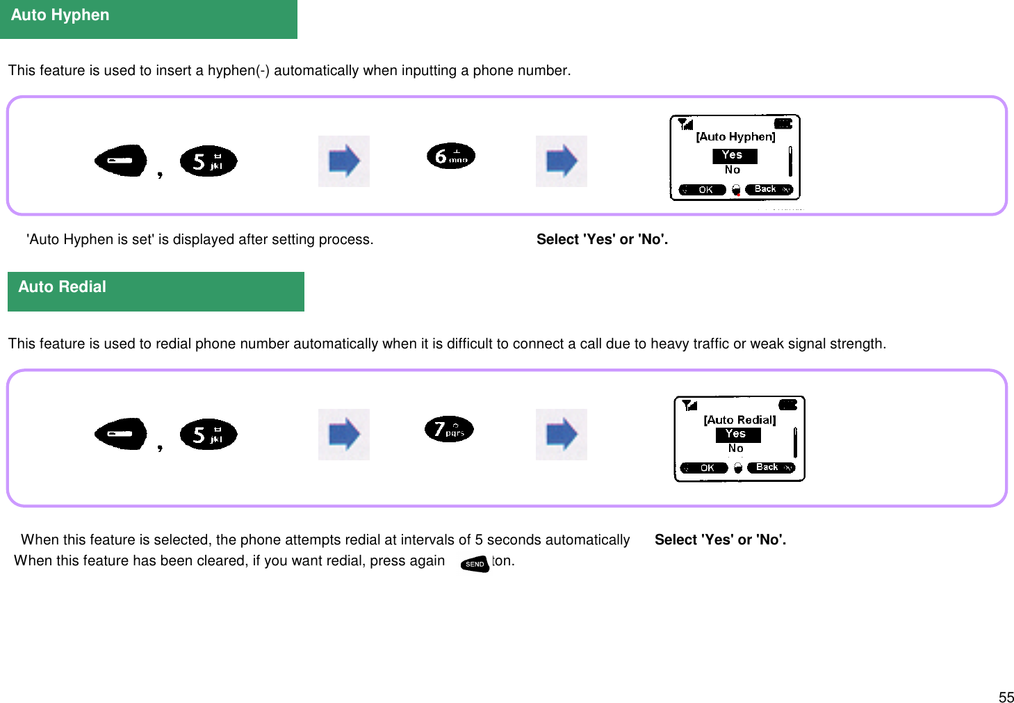 55  This feature is used to insert a hyphen(-) automatically when inputting a phone number.    &apos;Auto Hyphen is set&apos; is displayed after setting process.                                         Select &apos;Yes&apos; or &apos;No&apos;.  This feature is used to redial phone number automatically when it is difficult to connect a call due to heavy traffic or weak signal strength.Auto HyphenAuto Redial When this feature is selected, the phone attempts redial at intervals of 5 seconds automatically       Select &apos;Yes&apos; or &apos;No&apos;.   When this feature has been cleared, if you want redial, press again       button.