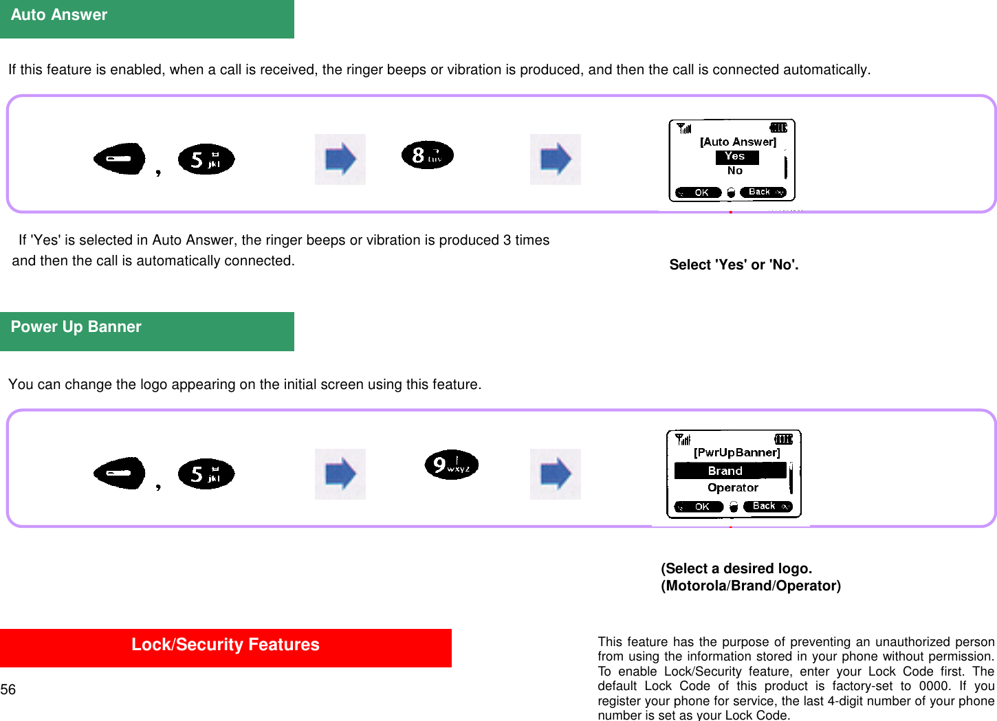 56  If this feature is enabled, when a call is received, the ringer beeps or vibration is produced, and then the call is connected automatically. If &apos;Yes&apos; is selected in Auto Answer, the ringer beeps or vibration is produced 3 times   and then the call is automatically connected.  You can change the logo appearing on the initial screen using this feature.Auto AnswerSelect &apos;Yes&apos; or &apos;No&apos;.Power Up Banner(Select a desired logo.(Motorola/Brand/Operator)Lock/Security Features This feature has the purpose of preventing an unauthorized personfrom using the information stored in your phone without permission.To enable Lock/Security feature, enter your Lock Code first. Thedefault Lock Code of this product is factory-set to 0000. If youregister your phone for service, the last 4-digit number of your phonenumber is set as your Lock Code.