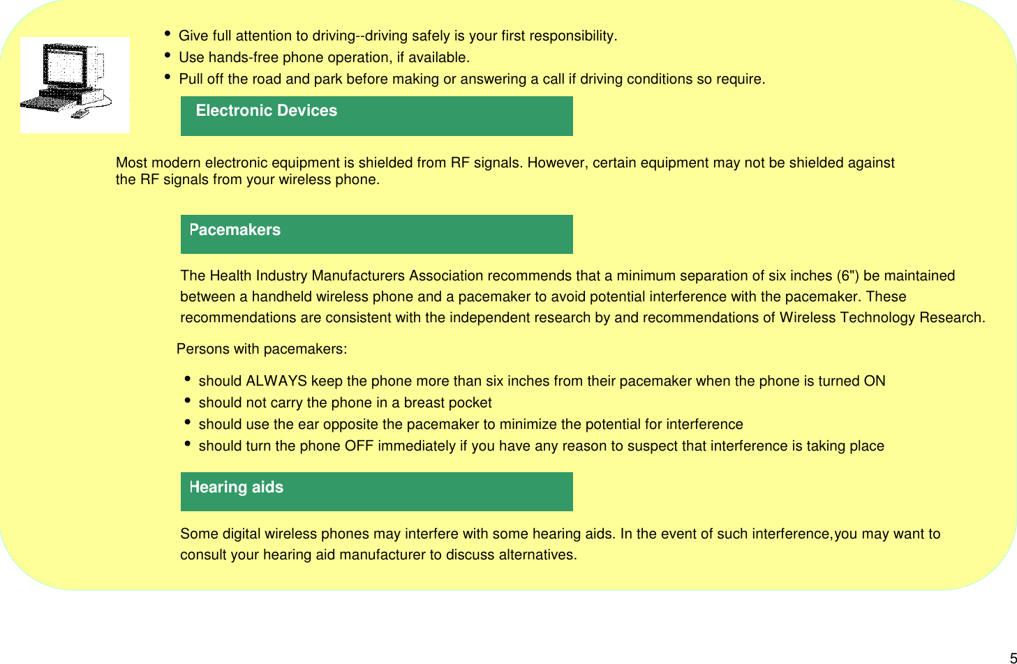5     i Give full attention to driving--driving safely is your first responsibility.     i Use hands-free phone operation, if available.     i Pull off the road and park before making or answering a call if driving conditions so require.                     Most modern electronic equipment is shielded from RF signals. However, certain equipment may not be shielded against                     the RF signals from your wireless phone. The Health Industry Manufacturers Association recommends that a minimum separation of six inches (6&quot;) be maintained   between a handheld wireless phone and a pacemaker to avoid potential interference with the pacemaker. These recommendations are consistent with the independent research by and recommendations of Wireless Technology Research.Persons with pacemakers: i should ALWAYS keep the phone more than six inches from their pacemaker when the phone is turned ON i should not carry the phone in a breast pocket i should use the ear opposite the pacemaker to minimize the potential for interference i should turn the phone OFF immediately if you have any reason to suspect that interference is taking place Some digital wireless phones may interfere with some hearing aids. In the event of such interference, you may want to consult your hearing aid manufacturer to discuss alternatives.Pacemakers Electronic DevicesHearing aids
