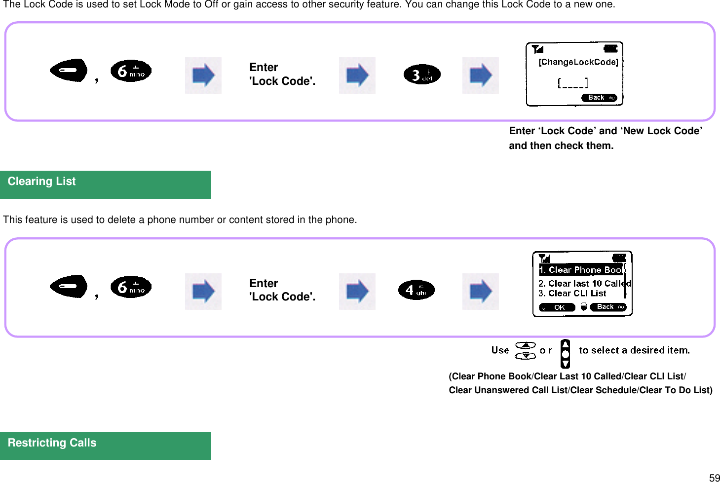 59 The Lock Code is used to set Lock Mode to Off or gain access to other security feature. You can change this Lock Code to a new one.Enter ‘Lock Code’ and ‘New Lock Code’and then check them. This feature is used to delete a phone number or content stored in the phone.Clearing ListRestricting CallsEnter&apos;Lock Code&apos;.Enter&apos;Lock Code&apos;.(Clear Phone Book/Clear Last 10 Called/Clear CLI List/Clear Unanswered Call List/Clear Schedule/Clear To Do List)