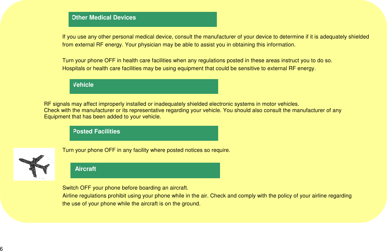 6      If you use any other personal medical device, consult the manufacturer of your device to determine if it is adequately shielded      from external RF energy. Your physician may be able to assist you in obtaining this information.      Turn your phone OFF in health care facilities when any regulations posted in these areas instruct you to do so.      Hospitals or health care facilities may be using equipment that could be sensitive to external RF energy.                     RF signals may affect improperly installed or inadequately shielded electronic systems in motor vehicles.                     Check with the manufacturer or its representative regarding your vehicle. You should also consult the manufacturer of any                     Equipment that has been added to your vehicle.      Turn your phone OFF in any facility where posted notices so require.      Switch OFF your phone before boarding an aircraft.      Airline regulations prohibit using your phone while in the air. Check and comply with the policy of your airline regarding      the use of your phone while the aircraft is on the ground.AircraftVehiclePosted FacilitiesOther Medical Devices