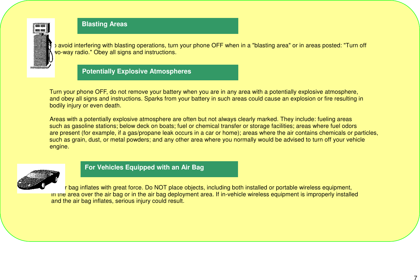 7                      To avoid interfering with blasting operations, turn your phone OFF when in a &quot;blasting area&quot; or in areas posted: &quot;Turn off                      Two-way radio.&quot; Obey all signs and instructions.                      Turn your phone OFF, do not remove your battery when you are in any area with a potentially explosive atmosphere,                      and obey all signs and instructions. Sparks from your battery in such areas could cause an explosion or fire resulting in                      bodily injury or even death.                      Areas with a potentially explosive atmosphere are often but not always clearly marked. They include: fueling areas                      such as gasoline stations; below deck on boats; fuel or chemical transfer or storage facilities; areas where fuel odors                      are present (for example, if a gas/propane leak occurs in a car or home); areas where the air contains chemicals or particles,                      such as grain, dust, or metal powders; and any other area where you normally would be advised to turn off your vehicle                      engine.                       An air bag inflates with great force. Do NOT place objects, including both installed or portable wireless equipment,                       in the area over the air bag or in the air bag deployment area. If in-vehicle wireless equipment is improperly installed                       and the air bag inflates, serious injury could result.For Vehicles Equipped with an Air BagBlasting AreasPotentially Explosive Atmospheres