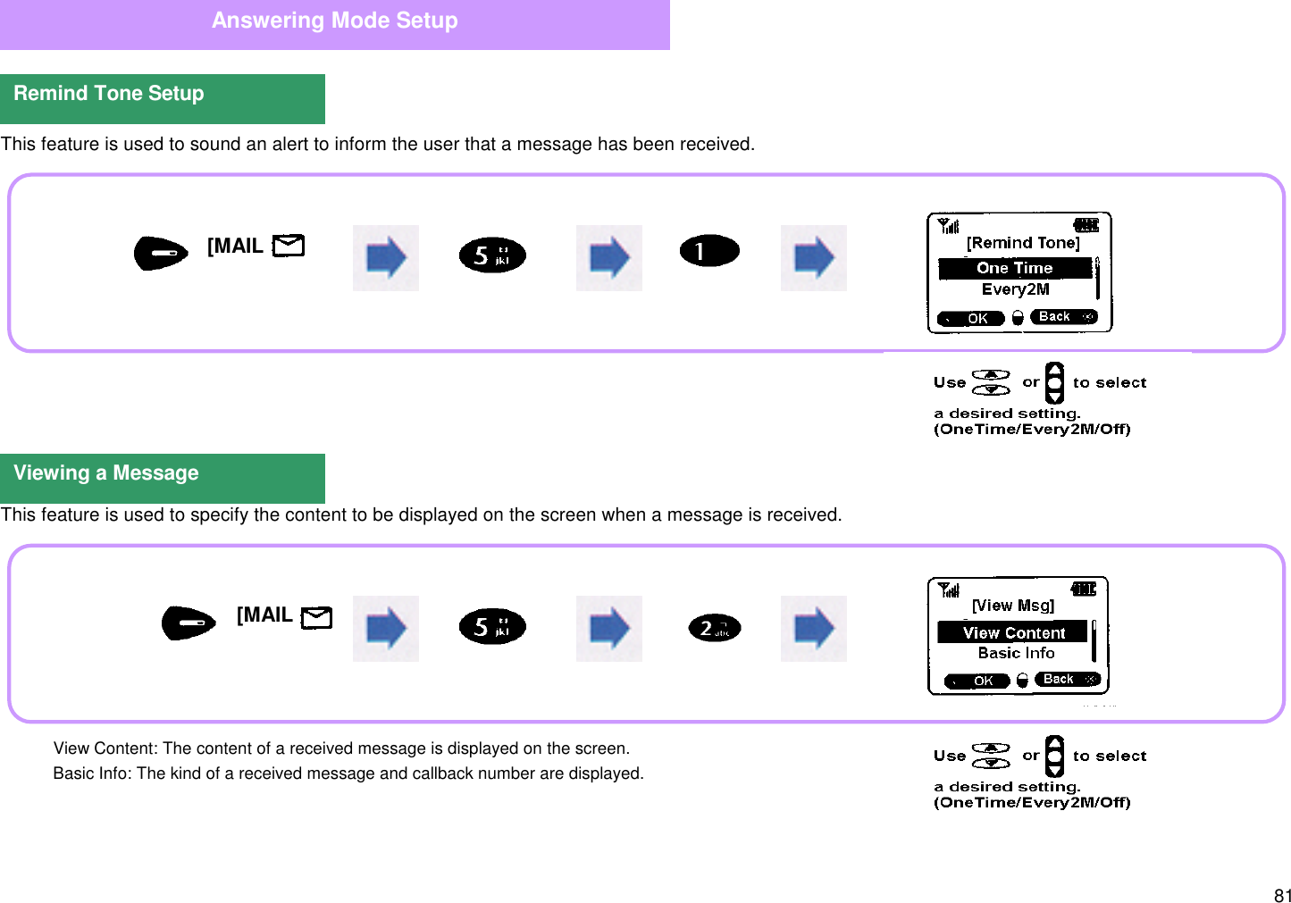 81  This feature is used to sound an alert to inform the user that a message has been received.  This feature is used to specify the content to be displayed on the screen when a message is received.Answering Mode SetupRemind Tone SetupViewing a Message[MAIL     ][MAIL     ] View Content: The content of a received message is displayed on the screen. Basic Info: The kind of a received message and callback number are displayed.