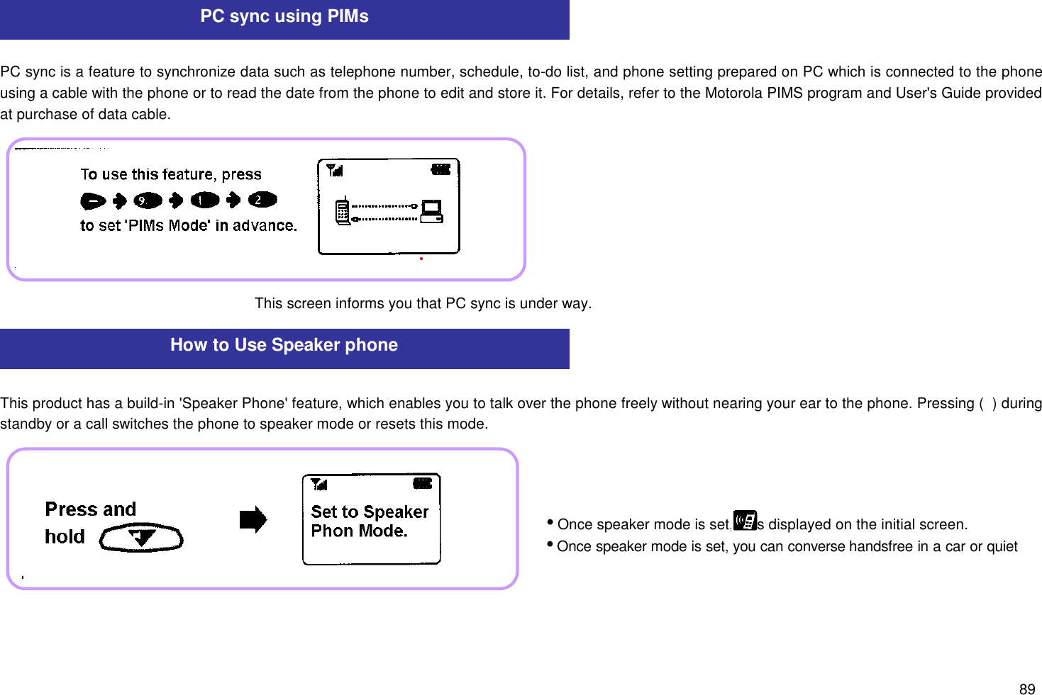 89PC sync is a feature to synchronize data such as telephone number, schedule, to-do list, and phone setting prepared on PC which is connected to the phoneusing a cable with the phone or to read the date from the phone to edit and store it. For details, refer to the Motorola PIMS program and User&apos;s Guide providedat purchase of data cable.This product has a build-in &apos;Speaker Phone&apos; feature, which enables you to talk over the phone freely without nearing your ear to the phone. Pressing (  ) duringstandby or a call switches the phone to speaker mode or resets this mode.PC sync using PIMsTo use this feature, press (  )   (  )   (  ) (  ) to set &apos;PIMs Mode&apos; in advance.This screen informs you that PC sync is under way.How to Use Speaker phoneiOnce speaker mode is set,     is displayed on the initial screen.iOnce speaker mode is set, you can converse handsfree in a car or quietoffice.