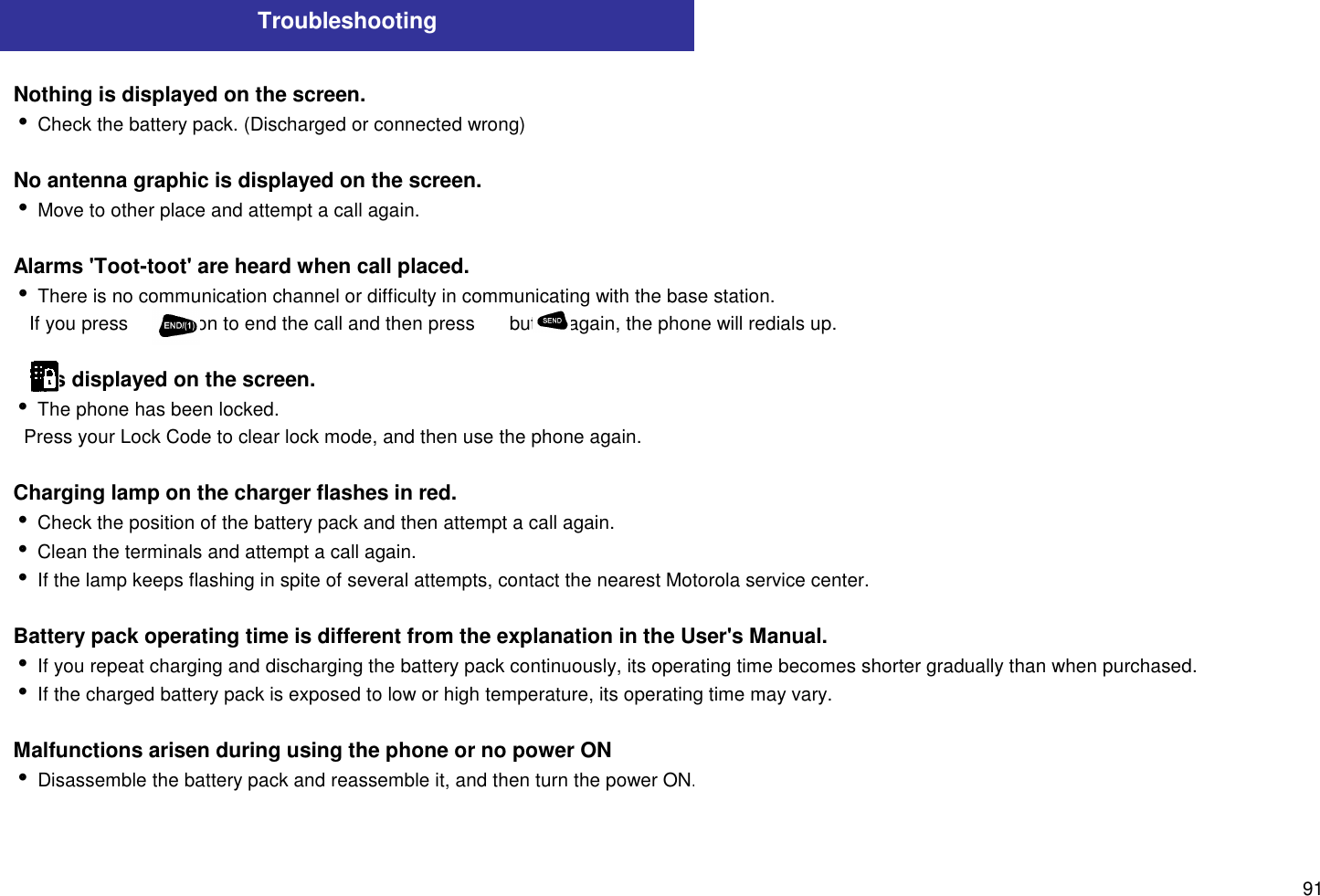 91TroubleshootingNothing is displayed on the screen.i Check the battery pack. (Discharged or connected wrong)No antenna graphic is displayed on the screen.i Move to other place and attempt a call again.Alarms &apos;Toot-toot&apos; are heard when call placed.i There is no communication channel or difficulty in communicating with the base station.   If you press       button to end the call and then press       button again, the phone will redials up.      is displayed on the screen.i The phone has been locked.  Press your Lock Code to clear lock mode, and then use the phone again.Charging lamp on the charger flashes in red.i Check the position of the battery pack and then attempt a call again.i Clean the terminals and attempt a call again.i If the lamp keeps flashing in spite of several attempts, contact the nearest Motorola service center.Battery pack operating time is different from the explanation in the User&apos;s Manual.i If you repeat charging and discharging the battery pack continuously, its operating time becomes shorter gradually than when purchased.i If the charged battery pack is exposed to low or high temperature, its operating time may vary.Malfunctions arisen during using the phone or no power ONi Disassemble the battery pack and reassemble it, and then turn the power ON.
