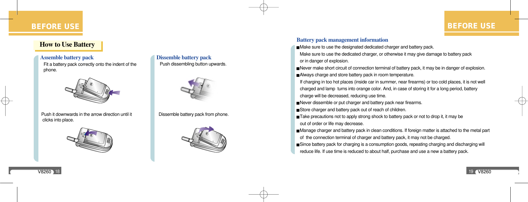 V826018BEFORE USEAssemble battery packFit a battery pack correctly onto the indent of the phone.Push it downwards in the arrow direction until it clicks into place.Dissemble battery packPush dissembling button upwards.Dissemble battery pack from phone.How to Use BatteryBEFORE USEBattery pack management informationMake sure to use the designated dedicated charger and battery pack.Make sure to use the dedicated charger, or otherwise it may give damage to battery pack or in danger of explosion.Never make short circuit of connection terminal of battery pack, it may be in danger of explosion.Always charge and store battery pack in room temperature.If charging in too hot places (inside car in summer, near firearms) or too cold places, it is not wellcharged and lamp  turns into orange color. And, in case of storing it for a long period, battery charge will be decreased, reducing use time.Never dissemble or put charger and battery pack near firearms.Store charger and battery pack out of reach of children.Take precautions not to apply strong shock to battery pack or not to drop it, it may be out of order or life may decrease.Manage charger and battery pack in clean conditions. If foreign matter is attached to the metal part of  the connection terminal of charger and battery pack, it may not be charged.Since battery pack for charging is a consumption goods, repeating charging and discharging willreduce life. If use time is reduced to about half, purchase and use a new a battery pack.V826019BEFORE USE