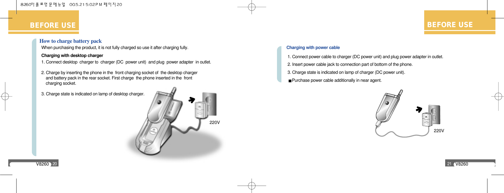 V826020BEFORE USECharging with power cable1. Connect power cable to charger (DC power unit) and plug power adapter in outlet.2. Insert power cable jack to connection part of bottom of the phone.3. Charge state is indicated on lamp of charger (DC power unit).Purchase power cable additionally in near agent.BEFORE USEV826021BEFORE USEHow to charge battery packWhen purchasing the product, it is not fully charged so use it after charging fully.Charging with desktop charger1. Connect desktop  charger to  charger (DC  power unit)  and plug  power adapter  in outlet.2. Charge by inserting the phone in the  front charging socket of  the desktop charger and battery pack in the rear socket. First charge  the phone inserted in the  front charging socket.3. Charge state is indicated on lamp of desktop charger.220V220V