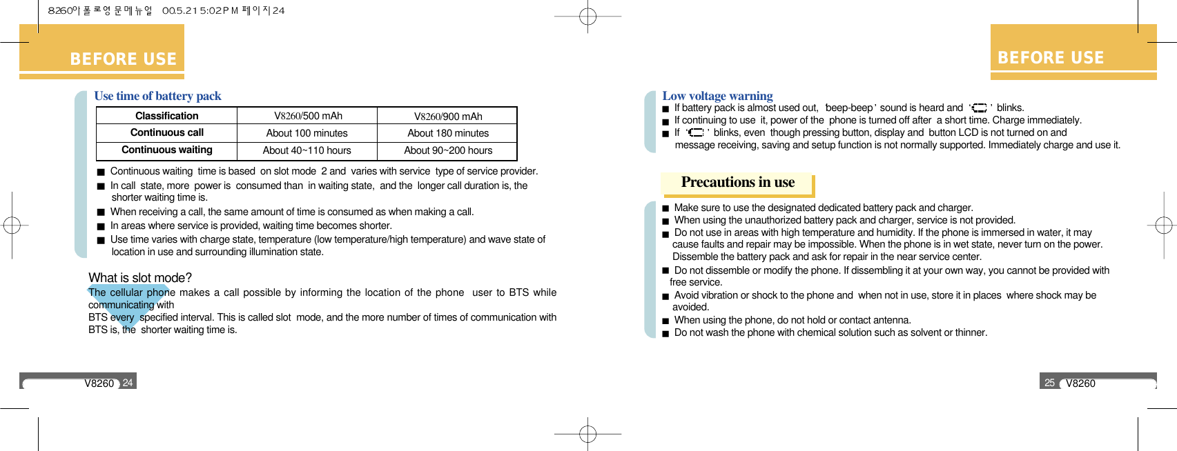 V826024BEFORE USELow voltage warning If battery pack is almost used out,  beep-beep sound is heard and  blinks.If continuing to use  it, power of the  phone is turned off after  a short time. Charge immediately.If  blinks, even  though pressing button, display and  button LCD is not turned on and message receiving, saving and setup function is not normally supported. Immediately charge and use it.Make sure to use the designated dedicated battery pack and charger.When using the unauthorized battery pack and charger, service is not provided.Do not use in areas with high temperature and humidity. If the phone is immersed in water, it may   cause faults and repair may be impossible. When the phone is in wet state, never turn on the power. Dissemble the battery pack and ask for repair in the near service center.Do not dissemble or modify the phone. If dissembling it at your own way, you cannot be provided with free service.Avoid vibration or shock to the phone and  when not in use, store it in places  where shock may be avoided.When using the phone, do not hold or contact antenna.Do not wash the phone with chemical solution such as solvent or thinner.BEFORE USEPrecautions in useV826025BEFORE USEV8260/500 mAhAbout 100 minutesAbout 40~110 hoursClassificationContinuous callContinuous waiting V8260/900 mAhAbout 180 minutesAbout 90~200 hoursUse time of battery packContinuous waiting  time is based  on slot mode  2 and  varies with service  type of service provider.In call  state, more  power is  consumed than  in waiting state,  and the  longer call duration is, the   shorter waiting time is.When receiving a call, the same amount of time is consumed as when making a call.In areas where service is provided, waiting time becomes shorter.Use time varies with charge state, temperature (low temperature/high temperature) and wave state of location in use and surrounding illumination state.What is slot mode? The cellular phone makes a call possible by informing the location of the phone  user to BTS whilecommunicating with BTS every  specified interval. This is called slot  mode, and the more number of times of communication withBTS is, the  shorter waiting time is.
