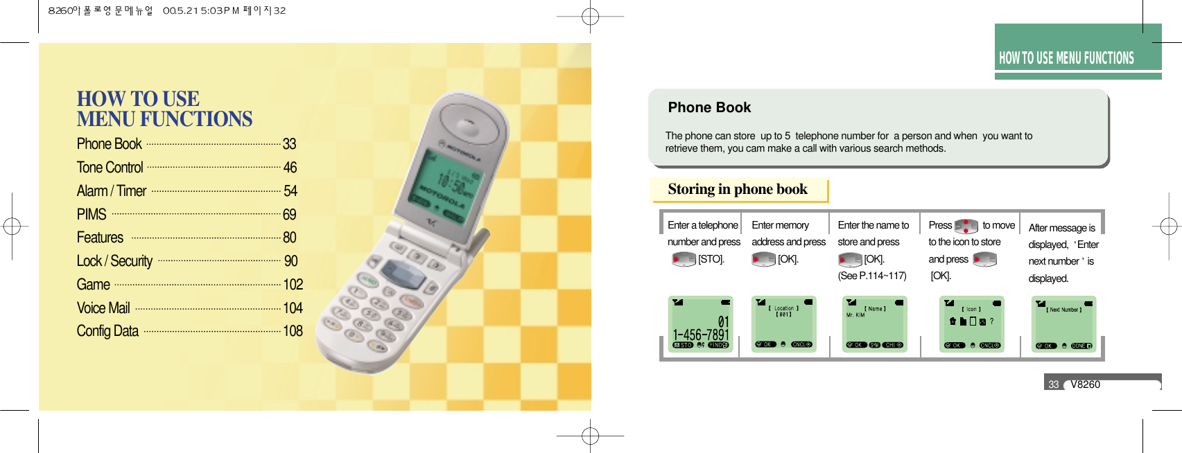 Phone Book                                                33 Tone Control                                              46Alarm / Timer                                             54PIMS                                                            69Features                                                   80Lock / Security                                        90Game                                                       102Voice Mail                                                    104Config Data                                                 108HOW TO USE MENU FUNCTIONSHOW TO USE MENU FUNCTIONSV826033Enter a telephonenumber and press [STO].Enter memoryaddress and press [OK].Enter the name tostore and press [OK]. (See P.114~117)After message isdisplayed,  Enternext number isdisplayed.Press              to moveto the icon to storeand press [OK].Phone BookStoring in phone bookThe phone can store  up to 5  telephone number for  a person and when  you want to retrieve them, you cam make a call with various search methods.