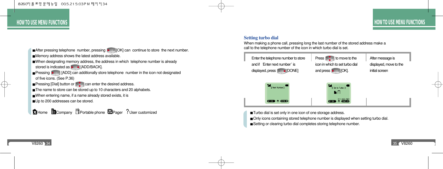 HOW TO USE MENU FUNCTIONSV826034After pressing telephone  number, pressing           [OK] can  continue to store  the next number.Memory address shows the latest address available.When designating memory address, the address in which  telephone number is already stored is indicated as           [ADD/BACK].Pressing            [ADD] can additionally store telephone  number in the icon not designated of five icons. (See P.36)Pressing [Dial] button or           can enter the desired address.The name to store can be stored up to 10 characters and 20 alphabets.When entering name, if a name already stored exists, it isUp to 200 addresses can be stored.Home         Company        Portable phone        Pager       User customizedHOW TO USE MENU FUNCTIONSV826035Setting turbo dialWhen making a phone call, pressing long the last number of the stored address make a call to the telephone number of the icon in which turbo dial is set. Turbo dial is set only in one icon of one storage address.Only icons containing stored telephone number is displayed when setting turbo dial.Setting or clearing turbo dial completes storing telephone number.Enter the telephone number to storeand if   Enter next number isdisplayed, press             [DONE]Press              to move to theicon in which to set turbo dialand press             [OK].After message isdisplayed, move to theinitial screen