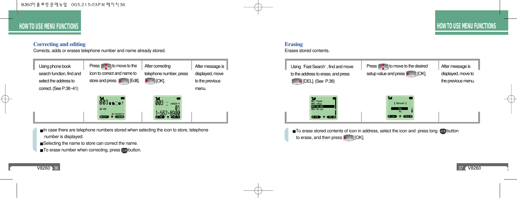 HOW TO USE MENU FUNCTIONSV826036Correcting and editingCorrects, adds or erases telephone number and name already stored.Using phone booksearch function, find andselect the address tocorrect. (See P.38~41)Press             to move to theicon to correct and name tostore and press              [Edit].After message isdisplayed, moveto the previousmenu.After correctingtelephone number, press[OK].In case there are telephone numbers stored when selecting the icon to store, telephone number is displayed.Selecting the name to store can correct the name.To erase number when correcting, press       button.HOW TO USE MENU FUNCTIONSV826037Erasing Erases stored contents.Using  Fast Search , find and moveto the address to erase, and press [DEL]. (See  P.38)After message isdisplayed, move tothe previous menu.Press             to move to the desiredsetup value and press             [OK].To erase stored contents of icon in address, select the icon and  press long        button to erase, and then press           [OK].