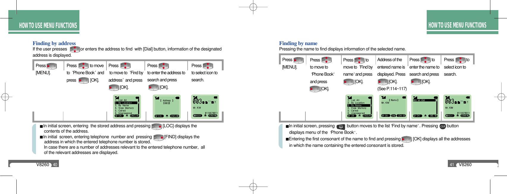 HOW TO USE MENU FUNCTIONSHOW TO USE MENU FUNCTIONSV826040Finding by addressIf the user presses            or enters the address to find  with [Dial] button, information of the designatedaddress is displayed.Press [MENU].Pressto enter the address tosearch and press [OK].Pressto select icon tosearch.Press              to moveto  Phone Book andpress               [OK].Press to move to  Find byaddress and press  [OK].In initial screen, entering  the stored address and pressing           [LOC] displays the contents of the address.In initial  screen, entering telephone  number and  pressing           [FIND] displays the address in which the entered telephone number is stored.In case there are a number of addresses relevant to the entered telephone number,  all of the relevant addresses are displayed.Finding by namePressing the name to find displays information of the selected name.Press [MENU].Address of theentered name isdisplayed. Press    [OK].(See P.114~117)Press             toenter the name tosearch and press[OK].Press             toselect icon tosearch.Pressto move toPhone Bookand press           [OK].Press             to move to  Find byname and press [OK].In initial screen, pressing           button moves to the list Find by name . Pressing        button displays menu of the  Phone Book .Entering the first consonant of the name to find and pressing           [OK] displays all the addressesin which the name containing the entered consonant is stored.V826041