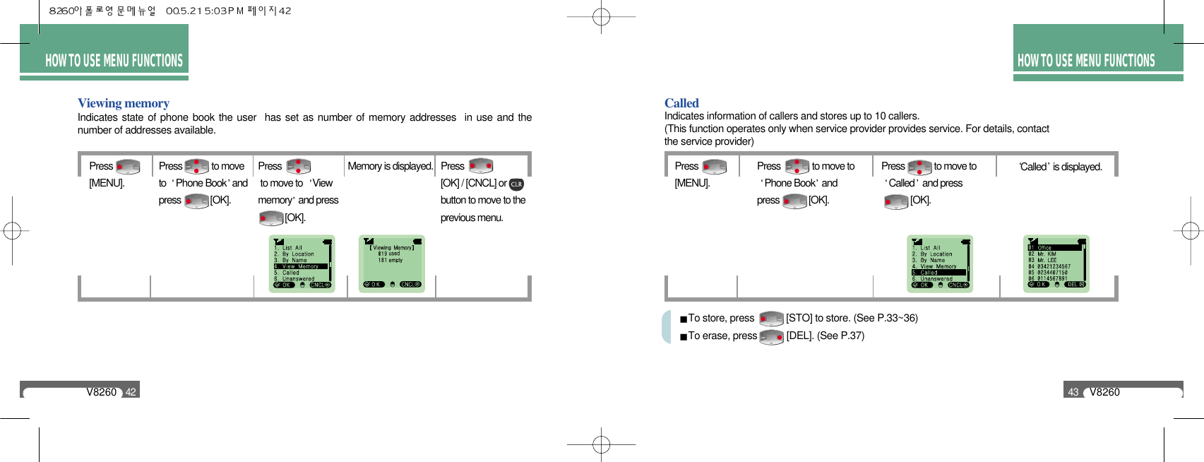 HOW TO USE MENU FUNCTIONSV826043HOW TO USE MENU FUNCTIONSV826042Viewing memoryPress [MENU].Memory is displayed. Press[OK] / [CNCL] orbutton to move to theprevious menu.Press             to moveto  Phone Book andpress             [OK].Press to move to  Viewmemory and press  [OK].Indicates state of phone book the user  has set as number of memory addresses  in use and thenumber of addresses available.Called Press [MENU].Called is displayed.Press              to move toPhone Book andpress             [OK].Press             to move toCalled and press [OK].Indicates information of callers and stores up to 10 callers.(This function operates only when service provider provides service. For details, contact the service provider)To store, press            [STO] to store. (See P.33~36)To erase, press           [DEL]. (See P.37)