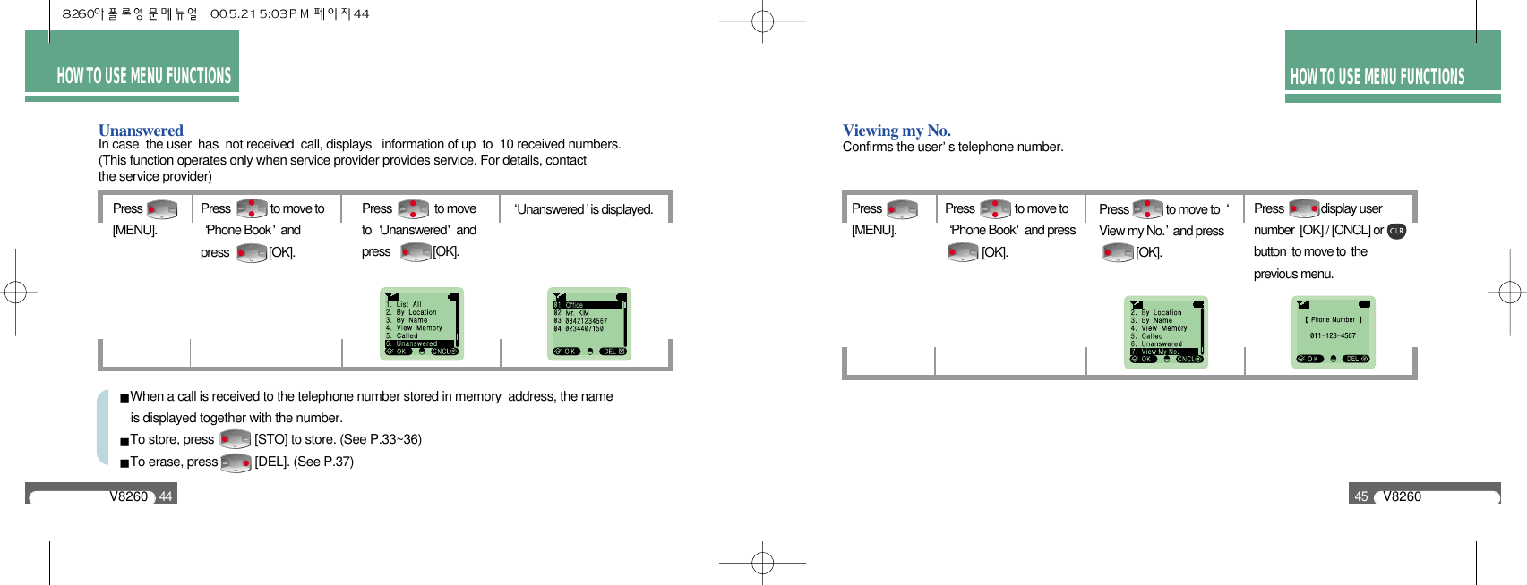 HOW TO USE MENU FUNCTIONSV826045HOW TO USE MENU FUNCTIONSV826044UnansweredPress [MENU].Press               to moveto  Unanswered andpress               [OK].Unanswered is displayed.Press              to move toPhone Book andpress              [OK].When a call is received to the telephone number stored in memory  address, the name is displayed together with the number.To store, press            [STO] to store. (See P.33~36)To erase, press           [DEL]. (See P.37)In case  the user  has  not received  call, displays   information of up  to  10 received numbers.(This function operates only when service provider provides service. For details, contact the service provider)Viewing my No.Press [MENU].Press             to move to View my No. and press       [OK].Press             display usernumber  [OK] / [CNCL] orbutton  to move to  theprevious menu.Press              to move to Phone Book and press     [OK].Confirms the user s telephone number.