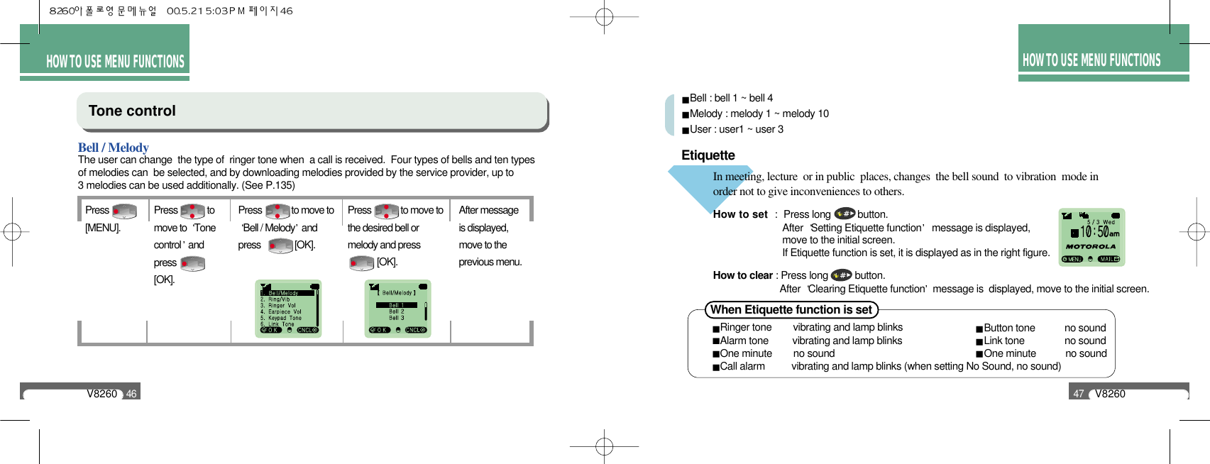 HOW TO USE MENU FUNCTIONSV826047HOW TO USE MENU FUNCTIONSV826046Tone control Bell / MelodyPress [MENU].Press             to move toBell / Melody andpress               [OK].After messageis displayed,move to theprevious menu.Press             tomove to  Tonecontrol andpress  [OK].Press             to move tothe desired bell ormelody and press  [OK].The user can change  the type of  ringer tone when  a call is received.  Four types of bells and ten types of melodies can  be selected, and by downloading melodies provided by the service provider, up to 3 melodies can be used additionally. (See P.135)Bell : bell 1 ~ bell 4Melody : melody 1 ~ melody 10User : user1 ~ user 3Etiquette In meeting, lecture  or in public  places, changes  the bell sound  to vibration  mode in order not to give inconveniences to others.How to set : Press long          button.After  Setting Etiquette function message is displayed, move to the initial screen. If Etiquette function is set, it is displayed as in the right figure.How to clear : Press long          button.After  Clearing Etiquette function message is  displayed, move to the initial screen.When Etiquette function is set Ringer tone        vibrating and lamp blinksAlarm tone         vibrating and lamp blinksOne minute        no soundCall alarm          vibrating and lamp blinks (when setting No Sound, no sound)Button tone           no soundLink tone               no soundOne minute           no sound