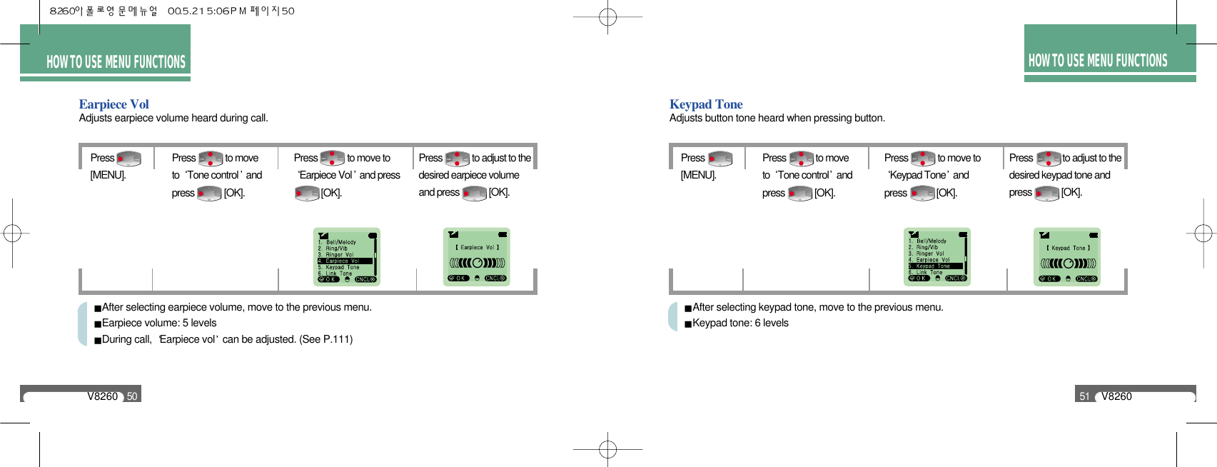 HOW TO USE MENU FUNCTIONSV826051HOW TO USE MENU FUNCTIONSV826050Earpiece VolAdjusts earpiece volume heard during call.Press [MENU].Press             to adjust to thedesired earpiece volumeand press             [OK].Press             to moveto  Tone control andpress             [OK].Press             to move toEarpiece Vol and press [OK].After selecting earpiece volume, move to the previous menu. Earpiece volume: 5 levelsDuring call,  Earpiece vol can be adjusted. (See P.111)Keypad ToneAdjusts button tone heard when pressing button.Press [MENU].Press             to adjust to thedesired keypad tone andpress             [OK].Press             to moveto  Tone control andpress             [OK].Press             to move toKeypad Tone andpress             [OK].After selecting keypad tone, move to the previous menu. Keypad tone: 6 levels