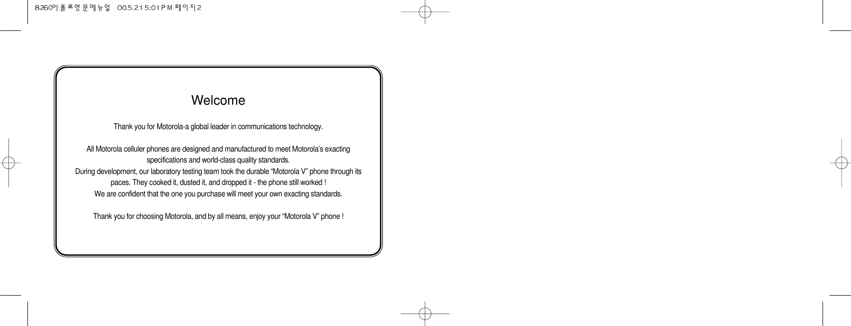 WelcomeThank you for Motorola-a global leader in communications technology.All Motorola celluler phones are designed and manufactured to meet Motorola’s exactingspecifications and world-class quality standards.During development, our laboratory testing team took the durable “Motorola V” phone through itspaces. They cooked it, dusted it, and dropped it - the phone still worked !We are confident that the one you purchase will meet your own exacting standards.Thank you for choosing Motorola, and by all means, enjoy your “Motorola V” phone !