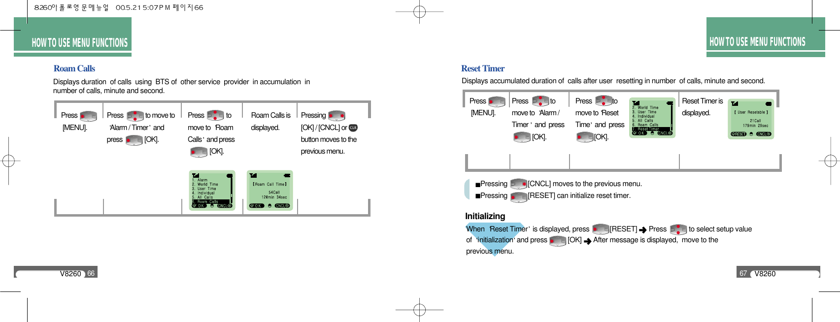 V826067HOW TO USE MENU FUNCTIONSReset TimerWhen  Reset Timer is displayed, press           [RESET]  Press            to select setup value of  initialization and press           [OK]  After message is displayed,  move to the previous menu.V826066HOW TO USE MENU FUNCTIONSRoam CallsDisplays duration  of calls  using  BTS of  other service  provider  in accumulation  in number of calls, minute and second.Displays accumulated duration of  calls after user  resetting in number  of calls, minute and second.Press[MENU].Press              to move toAlarm / Timer andpress              [OK].Press              tomove to  RoamCalls and press           [OK].Roam Calls isdisplayed.Pressing              [OK] / [CNCL] orbutton moves to theprevious menu.Pressing           [CNCL] moves to the previous menu.Pressing           [RESET] can initialize reset timer.Press[MENU].Press              tomove to  Alarm /Timer  and  press     [OK].Press             to move to ResetTime and  press [OK].Reset Timer isdisplayed.Initializing