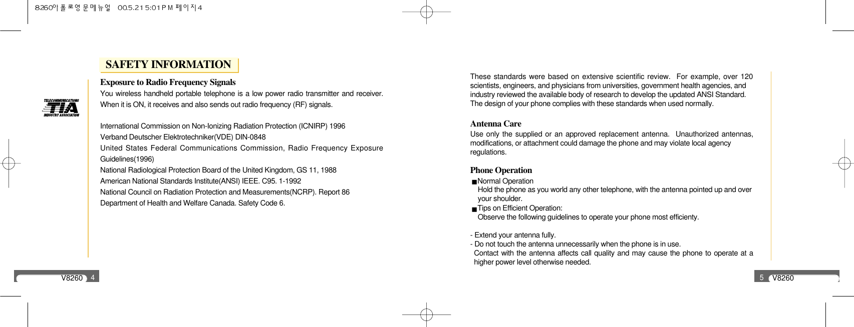 V82604Exposure to Radio Frequency SignalsYou wireless handheld portable telephone is a low power radio transmitter and receiver.When it is ON, it receives and also sends out radio frequency (RF) signals.International Commission on Non-Ionizing Radiation Protection (ICNIRP) 1996Verband Deutscher Elektrotechniker(VDE) DIN-0848United States Federal Communications Commission, Radio Frequency ExposureGuidelines(1996)National Radiological Protection Board of the United Kingdom, GS 11, 1988American National Standards Institute(ANSI) IEEE. C95. 1-1992National Council on Radiation Protection and Measurements(NCRP). Report 86Department of Health and Welfare Canada. Safety Code 6.V82605These standards were based on extensive scientific review.  For example, over 120scientists, engineers, and physicians from universities, government health agencies, andindustry reviewed the available body of research to develop the updated ANSI Standard.The design of your phone complies with these standards when used normally.Antenna CareUse only the supplied or an approved replacement antenna.  Unauthorized antennas,modifications, or attachment could damage the phone and may violate local agencyregulations.Phone OperationNormal OperationHold the phone as you world any other telephone, with the antenna pointed up and overyour shoulder.Tips on Efficient Operation:Observe the following guidelines to operate your phone most efficienty.- Extend your antenna fully.- Do not touch the antenna unnecessarily when the phone is in use.Contact with the antenna affects call quality and may cause the phone to operate at ahigher power level otherwise needed.SAFETY INFORMATION
