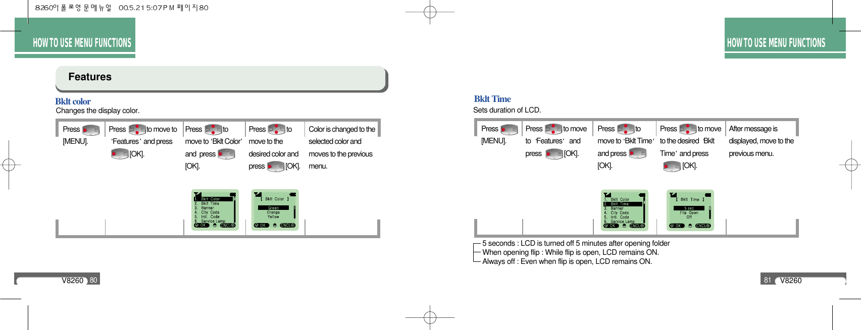 V826080V826081HOW TO USE MENU FUNCTIONSHOW TO USE MENU FUNCTIONSBklt colorChanges the display color.FeaturesPress              [MENU].Press             to move toFeatures and press           [OK].Press             to move to Bklt Colorand  press[OK].Press             tomove to thedesired color andpress             [OK].Color is changed to theselected color andmoves to the previousmenu.Bklt TimeSets duration of LCD.Press              [MENU].Press             to moveto  Features andpress              [OK].Press             tomove to Bklt Timeand press[OK].Press             to moveto the desired  BkltTime and press            [OK].After message isdisplayed, move to theprevious menu.5 seconds : LCD is turned off 5 minutes after opening folderWhen opening flip : While flip is open, LCD remains ON.Always off : Even when flip is open, LCD remains ON.