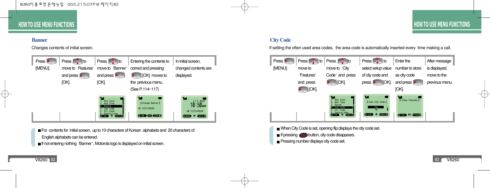 V826082V826083HOW TO USE MENU FUNCTIONSHOW TO USE MENU FUNCTIONSCity CodeIf setting the often used area codes,  the area code is automatically inserted every  time making a call.BannerChanges contents of initial screen.Press              [MENU].Press             tomove to  Featuresand press[OK].Press             tomove to  Bannerand press[OK].Entering the contents tocorrect and pressing[OK]  moves tothe  previous menu. (See P.114~117)In initial screen,changed contents aredisplayed.For  contents for  initial screen,  up to 10 characters of Korean  alphabets and  20 characters of English alphabets can be entered.If not entering nothing  Banner , Motorola logo is displayed on initial screen.Press              [MENU].Press             tomove toFeaturesand  press   [OK].Press             tomove to  CityCode and  press [OK].Press             toselect setup valueof city code andpress             [OK].Enter thenumber to storeas city codeand press[OK].After messageis displayed,move to theprevious menu.When City Code is set, opening flip displays the city code set.If pressing            button, city code disappears.Pressing number displays city code set.