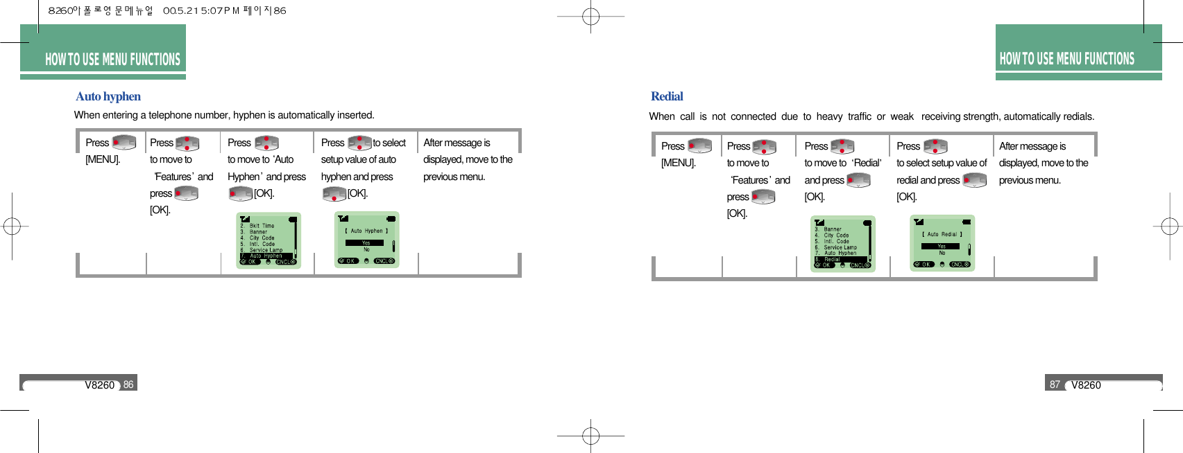 V826086V826087HOW TO USE MENU FUNCTIONSHOW TO USE MENU FUNCTIONSRedialWhen  call  is  not  connected  due  to  heavy  traffic  or  weak   receiving strength, automatically redials.Auto hyphenWhen entering a telephone number, hyphen is automatically inserted.Press              [MENU].Press              to move toFeatures andpress              [OK].Press              to move to AutoHyphen and press[OK].Press             to select setup value of autohyphen and press[OK].After message isdisplayed, move to theprevious menu.Press              [MENU].Press              to move toFeatures andpress              [OK].Press              to move to  Redialand press              [OK].Press              to select setup value ofredial and press[OK]. After message isdisplayed, move to theprevious menu.