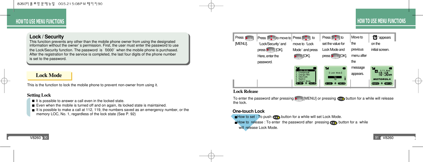 One-touch LockV826091HOW TO USEMENU FUNCTIONSHOW TO USE MENU FUNCTIONSV826090HOW TO USE MENU FUNCTIONSPress[MENU].Press             toset the value for Lock Mode and press            [OK].appears on the initial screen. Press             to move toLock/Security andpress             [OK]. Here, enter the password.Press              tomove to  Lock Mode and press [OK].To enter the password after pressing  [MENU] or pressing  button for a while will releasethe lock.This is the function to lock the mobile phone to prevent non-owner from using it.Lock ReleaseSetting LockLock / SecurityThis function prevents any other than the mobile phone owner from using the designated     information without the owner s permission. First, the user must enter the password to use the Lock/Security function. The password  is  0000 when the mobile phone is purchased. After the registration for the service is completed, the last four digits of the phone number is set to the password.Lock ModeIt is possible to answer a call even in the locked state.Even when the mobile is turned off and on again, its locked state is maintained.It is possible to make a call at 112, 119, the numbers saved as an emergency number, or the   memory LOC, No. 1, regardless of the lock state (See P. 92)Move to the previous menu afterthe messageappears.How to set : To push  button for a while will set Lock Mode.How to  release : To enter  the password after  pressing  button for a  while    will  release Lock Mode.