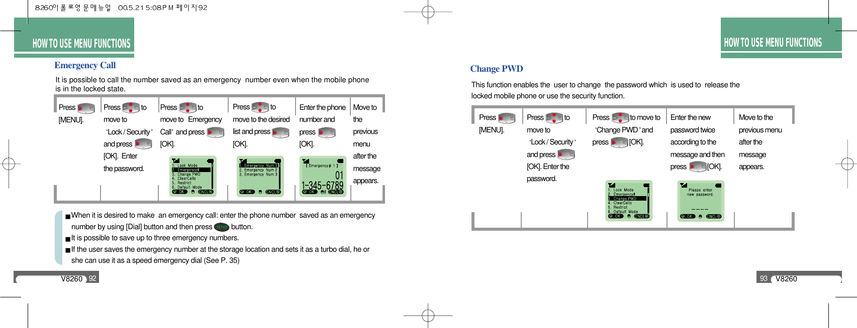 HOW TO USEMENU FUNCTIONSHOW TO USEMENU FUNCTIONSV826092V826093HOW TO USEMENU FUNCTIONSHOW TO USE MENU FUNCTIONSHOW TO USE MENU FUNCTIONSChange PWDThis function enables the  user to change  the password which  is used to  release the locked mobile phone or use the security function.Press[MENU].Press             to move to Change PWD andpress             [OK].Enter the newpassword twiceaccording to themessage and thenpress             [OK].Move to the previous menu after the message appears.Press             to move to Lock / Securityand press[OK]. Enter thepassword.Emergency CallIt is possible to call the number saved as an emergency  number even when the mobile phoneis in the locked state.Press[MENU].Press             to move to  Emergency Call and press[OK].Press             to move to the desired list and press [OK].Move tothe previousmenu after the message appears.Press             to move toLock / Securityand press [OK].  Enter the password.Enter the phonenumber and press           [OK].When it is desired to make  an emergency call: enter the phone number  saved as an emergency    number by using [Dial] button and then press          button.It is possible to save up to three emergency numbers.If the user saves the emergency number at the storage location and sets it as a turbo dial, he or she can use it as a speed emergency dial (See P. 35)