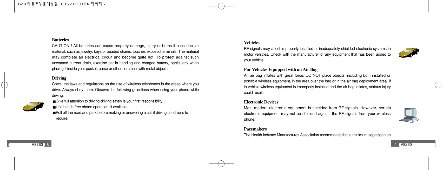 V82606BatteriesCAUTION ! All batteries can cause property damage, injury or burns if a conductivematerial, such as jewelry, keys or beaded chains, touches exposed terminals. The materialmay complete an electrical circuit and become quite hot. To protect against suchunwanted current drain, exercise car in handing and charged battery, particularly whenplacing it inside your pocket, purse or other container with metal objects. DrivingCheck the laws and regulations on the use of wireless telephones in the areas where youdrive. Always obey them. Observe the following guidelines when using your phone whiledriving.Give full attention to driving-driving safely is your first responsibility;Use hands-free phone operation, if available.Pull off the road and park before making or answering a call if driving conditions torequire.V82607VehiclesRF signals may affect improperly installed or inadequately shielded electronic systems inmotor vehicles. Check with the manufacturer of any equipment that has been added toyour vehicle.For Vehicles Equipped with an Air BagAn air bag inflates with great force. DO NOT place objects, including both installed orportable wireless equipment, in the area over the bag or in the air bag deployment area. Ifin-vehicle wireless equipment is improperly installed and the air bag inflates, serious injurycould result.Electronic DevicesMost modern electronic equipment is shielded from RF signals. However, certainelectronic equipment may not be shielded against the RF signals from your wirelessphone.PacemakersThe Health Industry Manufactures Association recommends that a minimum separation on 