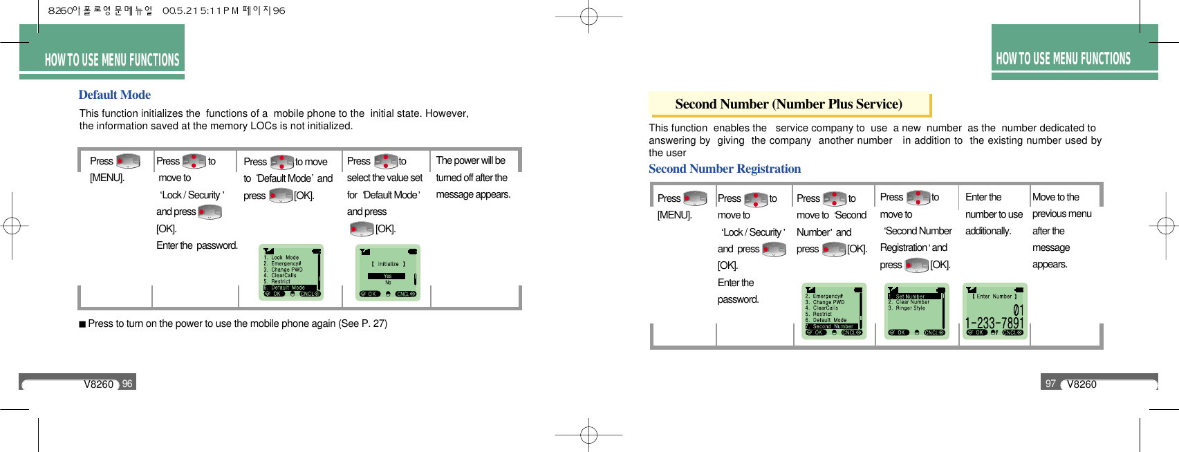 HOW TO USEMENU FUNCTIONSThis function  enables the   service company to  use  a new  number  as the  number dedicated to  answering by  giving  the company  another number   in addition to  the existing number used bythe user Press [MENU].Move to the previous menu after the message appears.Press             to move to Lock / Securityand  press [OK]. Enter thepassword.HOW TO USEMENU FUNCTIONSV826096V826097HOW TO USEMENU FUNCTIONSHOW TO USE MENU FUNCTIONSHOW TO USE MENU FUNCTIONSDefault ModeThis function initializes the  functions of a  mobile phone to the  initial state. However, the information saved at the memory LOCs is not initialized.Press[MENU].Press             to moveto  Default Mode andpress             [OK].The power will beturned off after themessage appears.Press             to select the value setfor  Default Modeand press   [OK].Press             tomove to Lock / Securityand press [OK]. Enter the  password.Press to turn on the power to use the mobile phone again (See P. 27)Second Number (Number Plus Service)Second Number RegistrationPress             to move to  SecondNumber and press             [OK].Press             to move to Second NumberRegistration andpress             [OK].Enter the number to useadditionally.