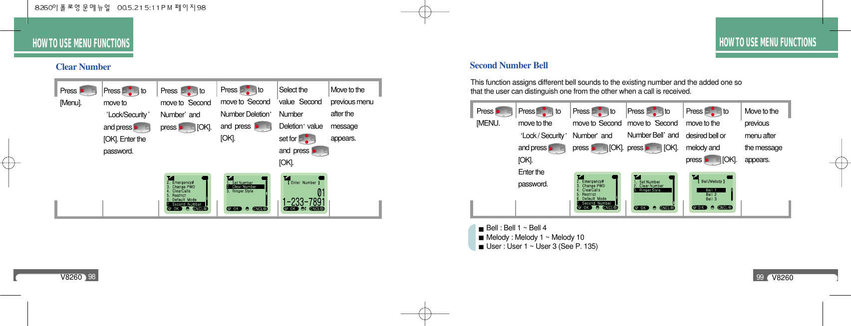 HOW TO USEMENU FUNCTIONSHOW TO USEMENU FUNCTIONSHOW TO USEMENU FUNCTIONSV826098HOW TO USE MENU FUNCTIONSClear NumberPress[Menu].Move to the previous menu after the message appears.Press             to move to Lock/Securityand press [OK]. Enter thepassword.Press              to move to  Second Number andpress             [OK].Press             to move to Second  Number Deletionand  press[OK].Select the value  Second Number Deletion value set forand  press[OK].HOW TO USE MENU FUNCTIONSV826099Second Number BellThis function assigns different bell sounds to the existing number and the added one so that the user can distinguish one from the other when a call is received.Press[MENU.Press             to move to Second Number andpress             [OK].Move to the previous menu after the message appears.Press             to move to the desired bell or melody and press             [OK].Press             to move to theLock / Securityand press  [OK].Enter the password.Press             to move to  SecondNumber Bell andpress             [OK].Bell : Bell 1 ~ Bell 4Melody : Melody 1 ~ Melody 10User : User 1 ~ User 3 (See P. 135)