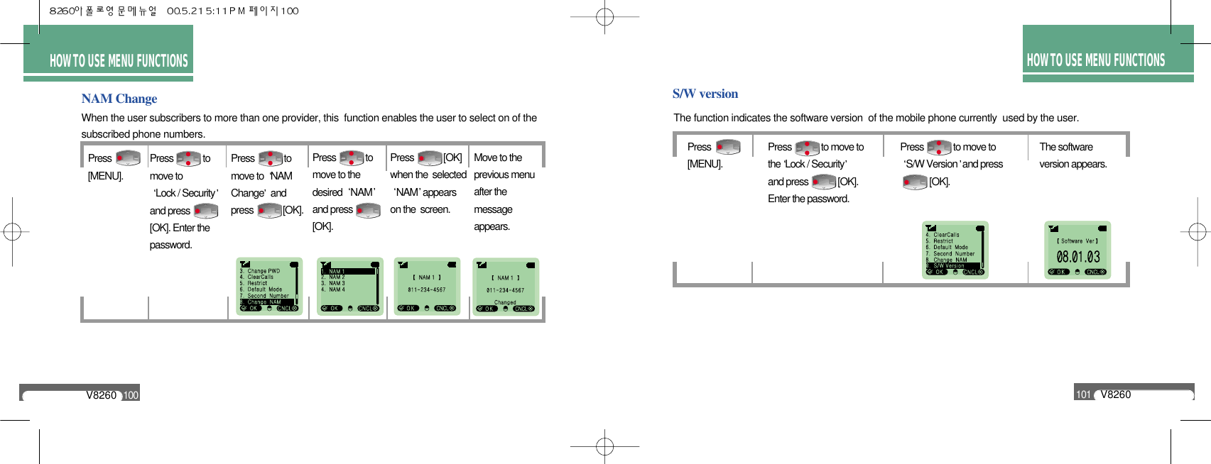 HOW TO USEMENU FUNCTIONSHOW TO USE MENU FUNCTIONSHOW TO USE MENU FUNCTIONSV8260100V8260101NAM ChangePress[MENU].Move to the previous menu after the message appears.Press             to move to Lock / Securityand press [OK]. Enter thepassword.Press             to move to  NAM   Change and press             [OK].Press             to move to the desired  NAMand press     [OK].Press             [OK]when the  selected NAM appearson the  screen.When the user subscribers to more than one provider, this  function enables the user to select on of the subscribed phone numbers.S/W versionThe function indicates the software version  of the mobile phone currently  used by the user.Press             [MENU].Press             to move to S/W Version and press   [OK].The software version appears.Press             to move tothe Lock / Securityand press             [OK].Enter the password.
