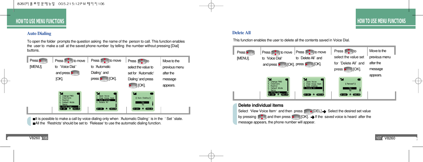 HOW TO USEMENU FUNCTIONSHOW TO USE MENU FUNCTIONSHOW TO USE MENU FUNCTIONSDelete AllPress to select the value setfor  Delete All andpress [OK].Move to the previous menu after the message appears.Press             to move to  Delete All andpress             [OK].This function enables the user to delete all the contents saved in Voice Dial.Auto DialingTo open the folder  prompts the question asking  the name of the  person to call. This function enablesthe  user to  make a call  at the saved phone number  by telling  the number without pressing [Dial]buttons.Press             to select the value to set for  AutomaticDialing and press            [OK].Move to the previous menu after the message appears.Press             to move to  Automatic Dialing and press             [OK].Press[MENU].Press             to move to  Voice Dialand press [OK].It is possible to make a call by voice dialing only when  Automatic Dialing is in the  Set state.All the  Restricts should be set to  Release to use the automatic dialing function.V8260106V8260107Press[MENU].Press             to move to  Voice Dialand press             [OK].Delete individual itemsSelect  View Voice Item and then  press           [DEL]  Select the desired set value by pressing            and then press           [OK].   If the  saved voice is heard  after the message appears, the phone number will appear.